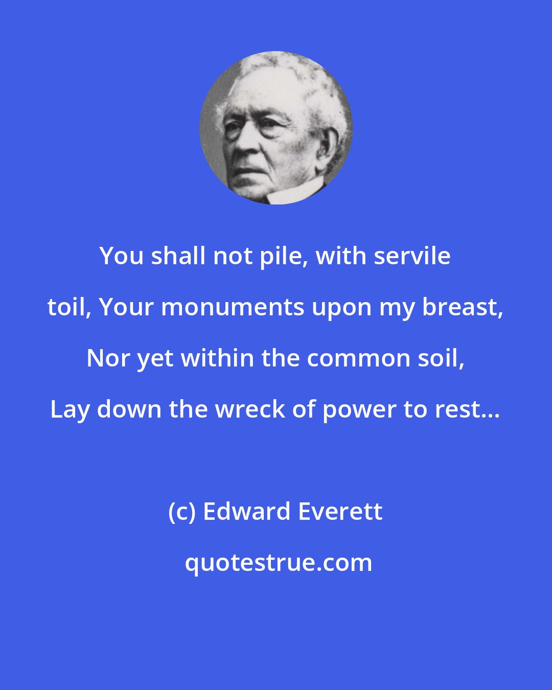 Edward Everett: You shall not pile, with servile toil, Your monuments upon my breast, Nor yet within the common soil, Lay down the wreck of power to rest...