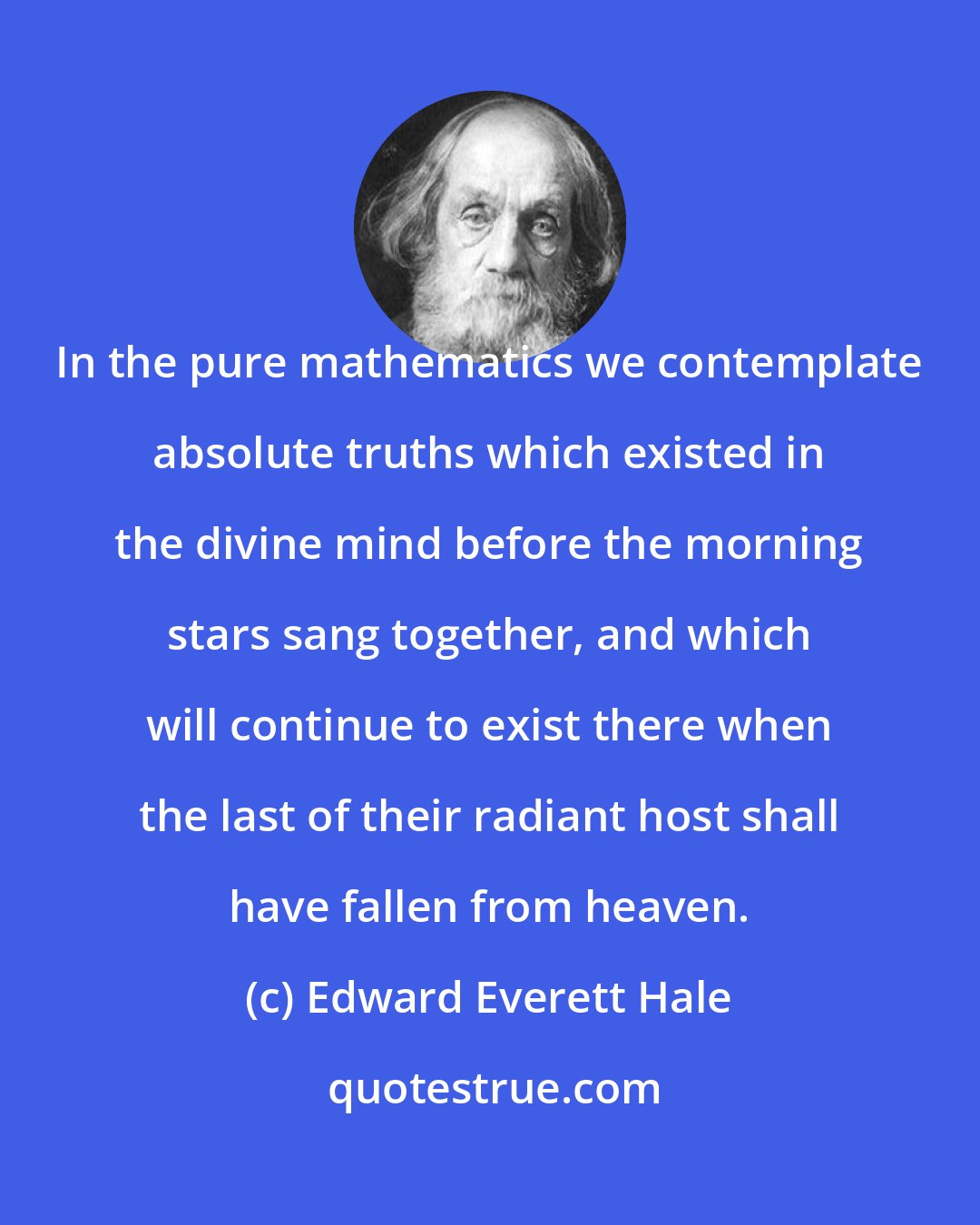 Edward Everett Hale: In the pure mathematics we contemplate absolute truths which existed in the divine mind before the morning stars sang together, and which will continue to exist there when the last of their radiant host shall have fallen from heaven.