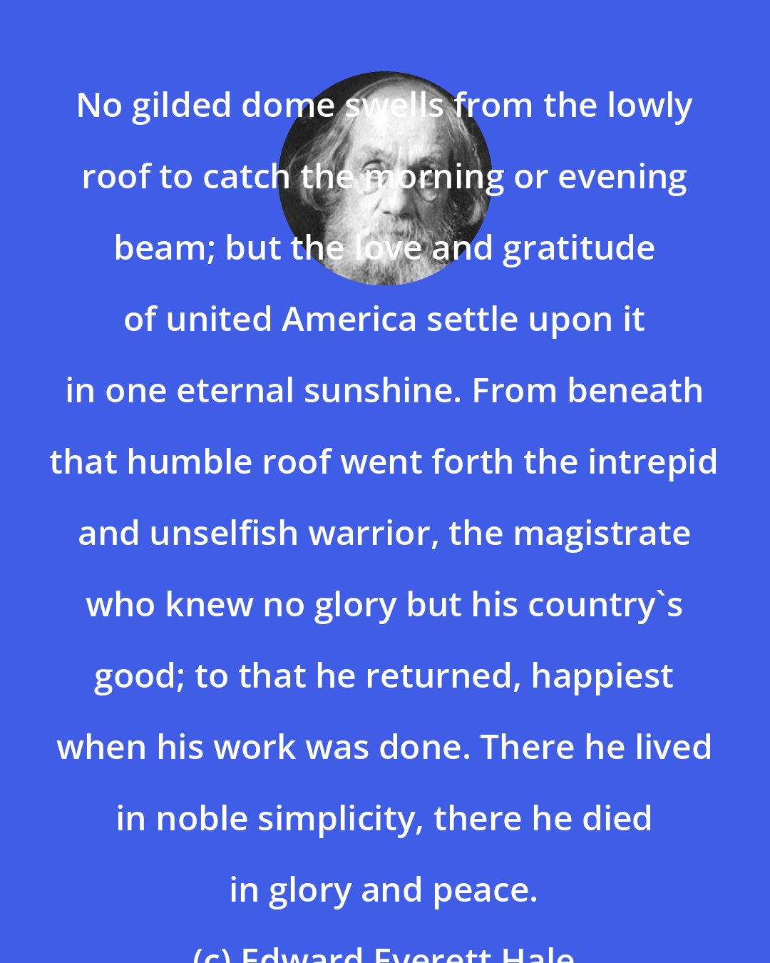 Edward Everett Hale: No gilded dome swells from the lowly roof to catch the morning or evening beam; but the love and gratitude of united America settle upon it in one eternal sunshine. From beneath that humble roof went forth the intrepid and unselfish warrior, the magistrate who knew no glory but his country's good; to that he returned, happiest when his work was done. There he lived in noble simplicity, there he died in glory and peace.