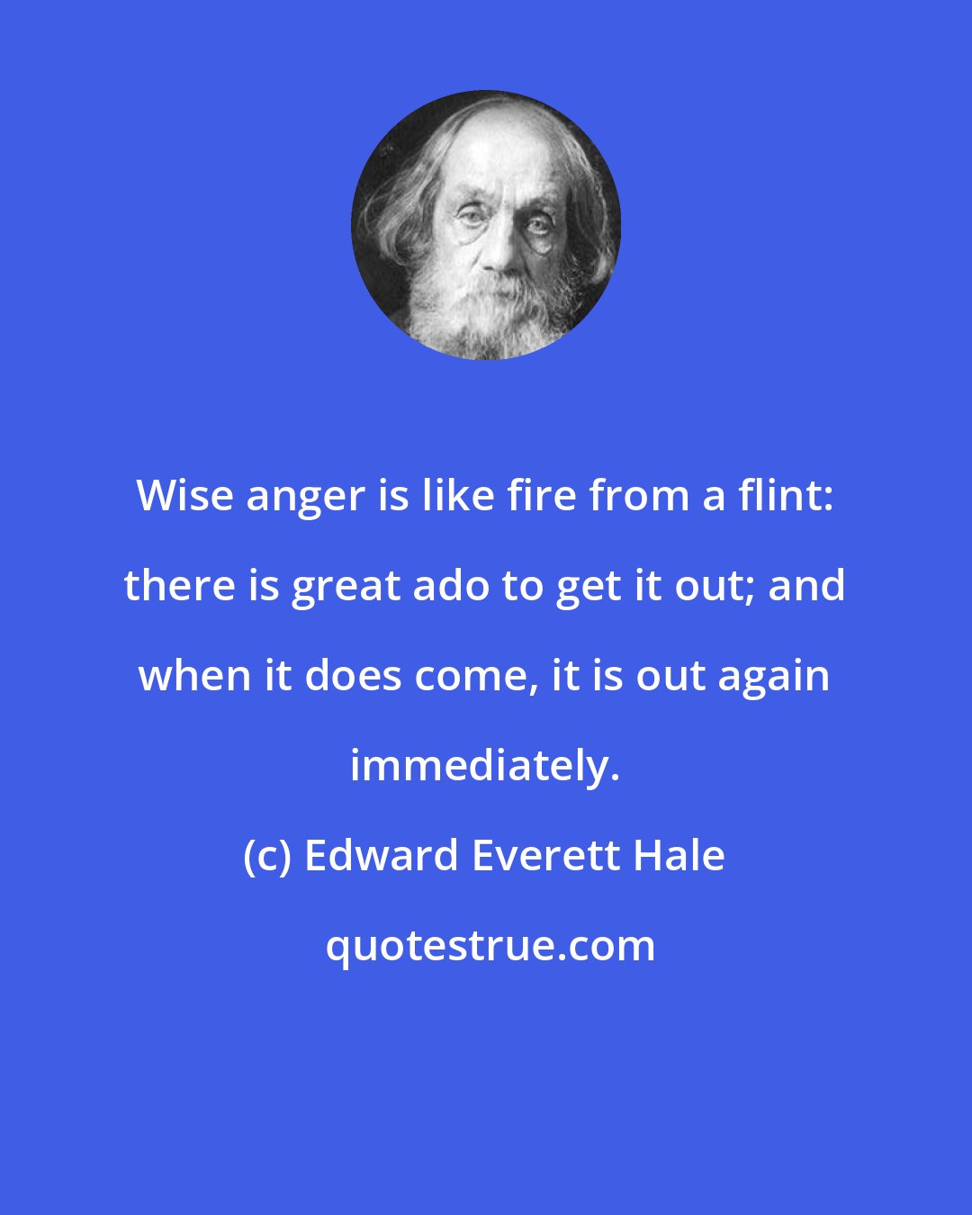 Edward Everett Hale: Wise anger is like fire from a flint: there is great ado to get it out; and when it does come, it is out again immediately.