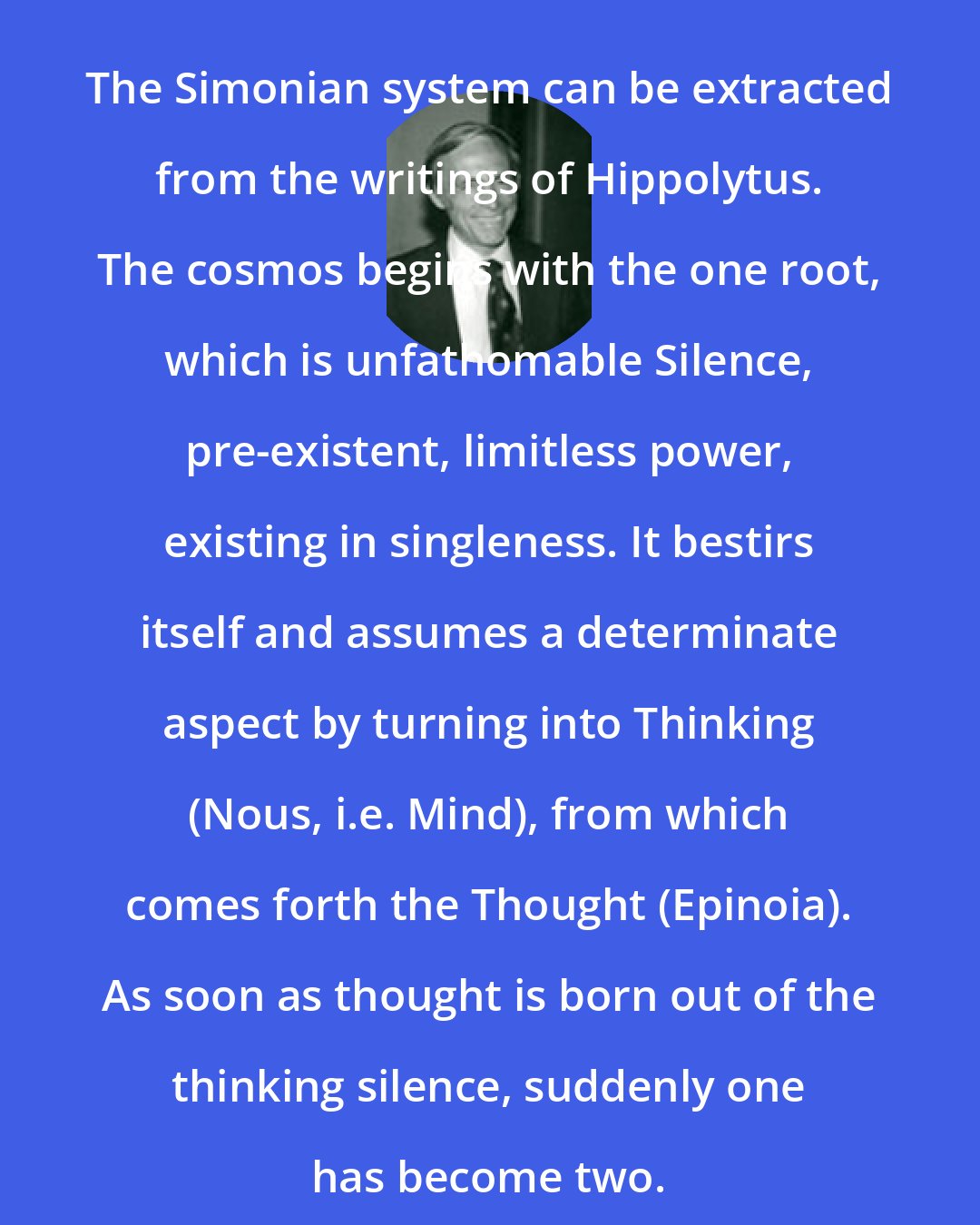 Edward F Edinger: The Simonian system can be extracted from the writings of Hippolytus. The cosmos begins with the one root, which is unfathomable Silence, pre-existent, limitless power, existing in singleness. It bestirs itself and assumes a determinate aspect by turning into Thinking (Nous, i.e. Mind), from which comes forth the Thought (Epinoia). As soon as thought is born out of the thinking silence, suddenly one has become two.