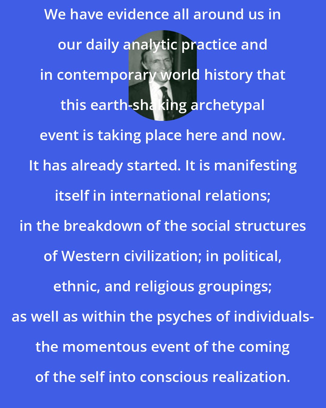 Edward F Edinger: We have evidence all around us in our daily analytic practice and in contemporary world history that this earth-shaking archetypal event is taking place here and now. It has already started. It is manifesting itself in international relations; in the breakdown of the social structures of Western civilization; in political, ethnic, and religious groupings; as well as within the psyches of individuals- the momentous event of the coming of the self into conscious realization.