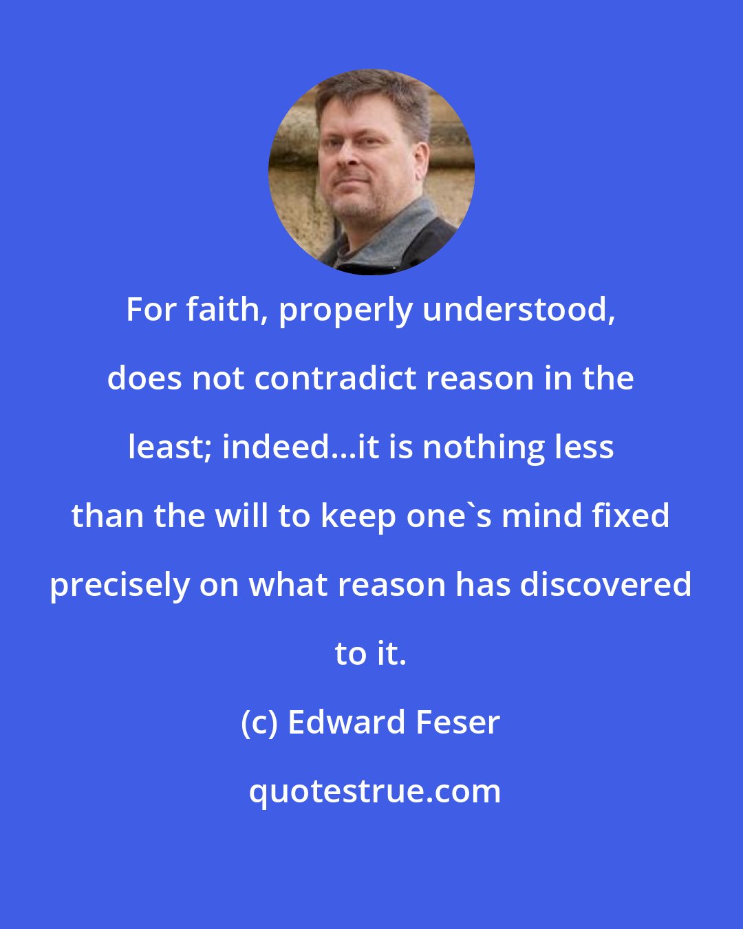 Edward Feser: For faith, properly understood, does not contradict reason in the least; indeed...it is nothing less than the will to keep one's mind fixed precisely on what reason has discovered to it.