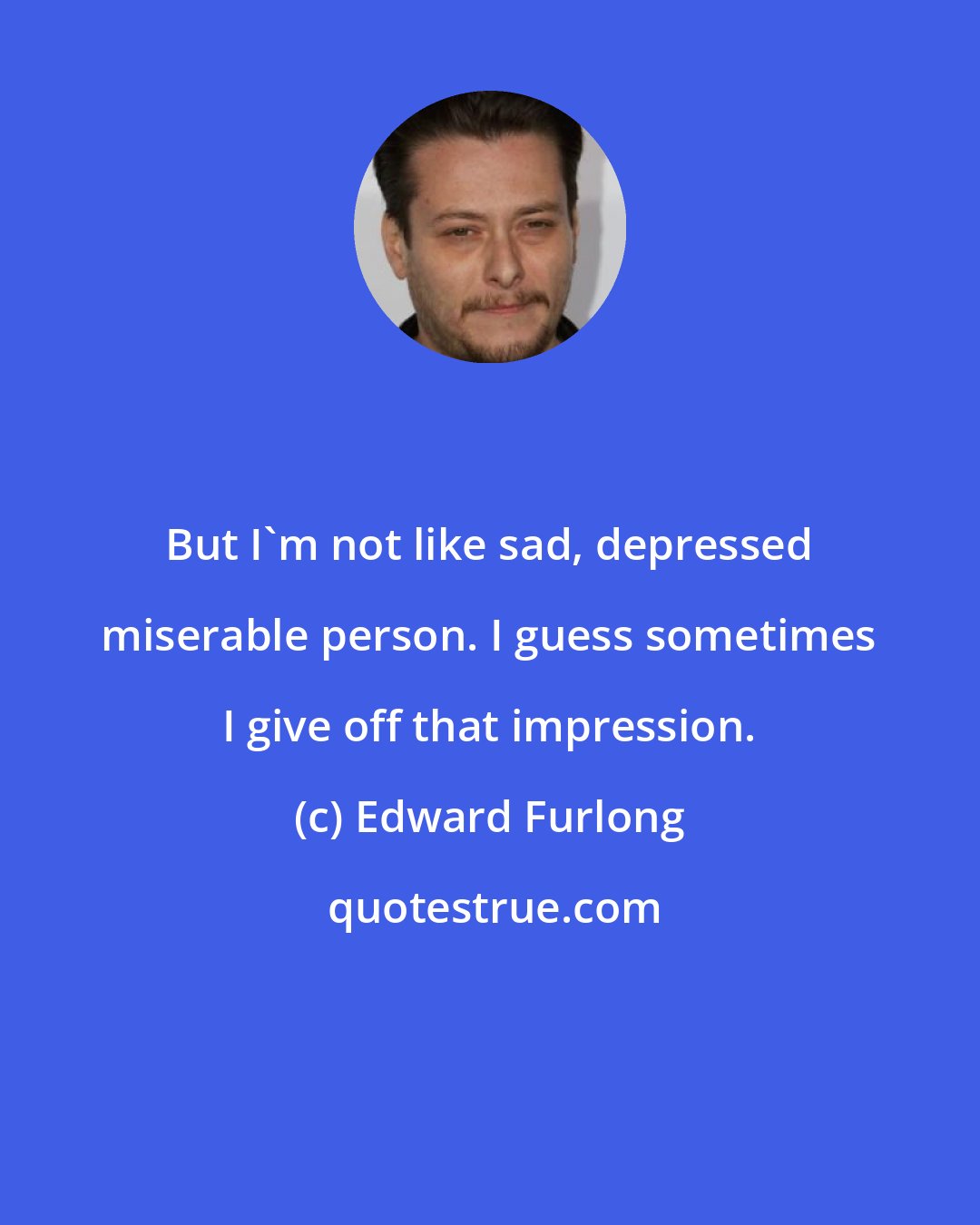 Edward Furlong: But I'm not like sad, depressed miserable person. I guess sometimes I give off that impression.