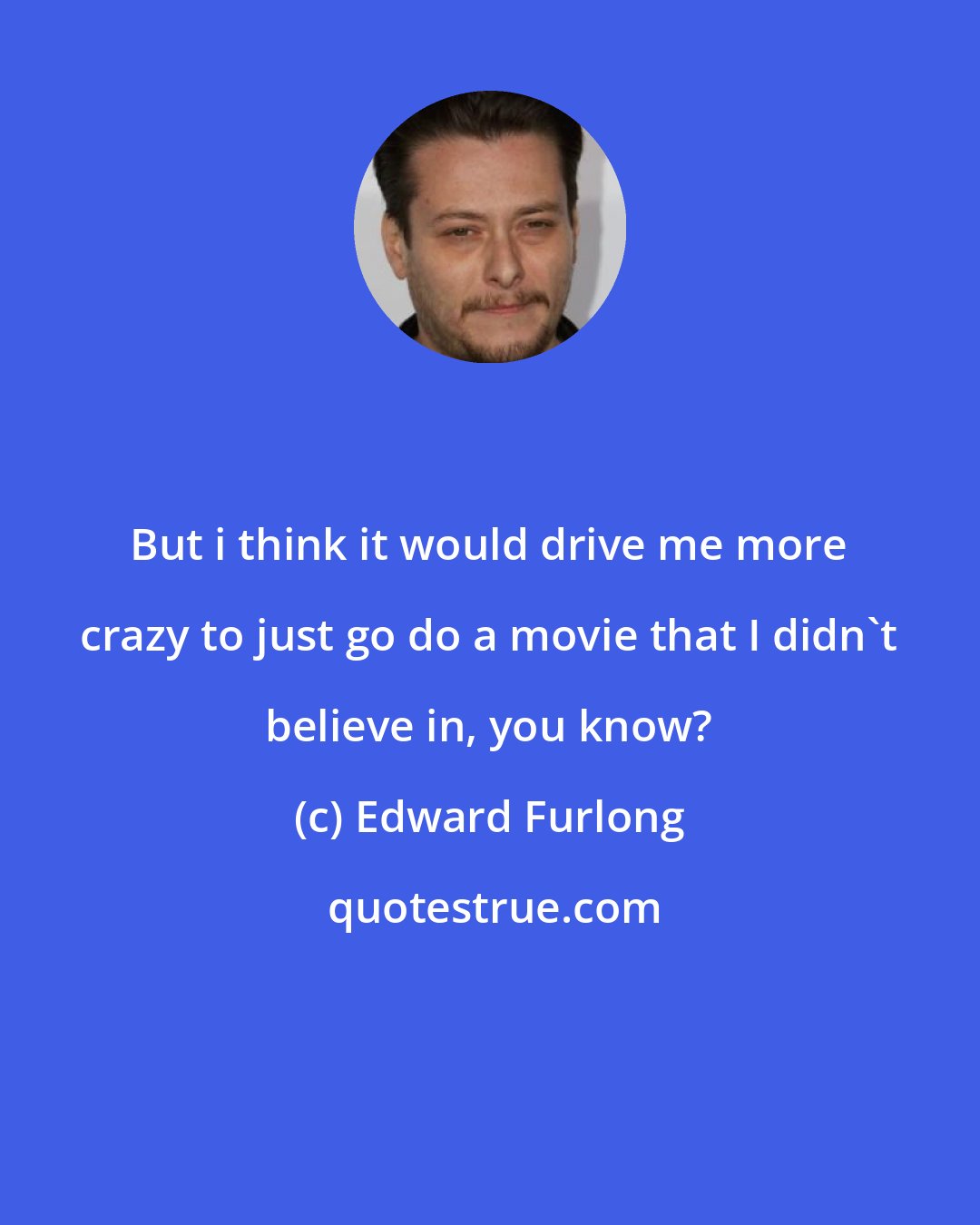 Edward Furlong: But i think it would drive me more crazy to just go do a movie that I didn't believe in, you know?