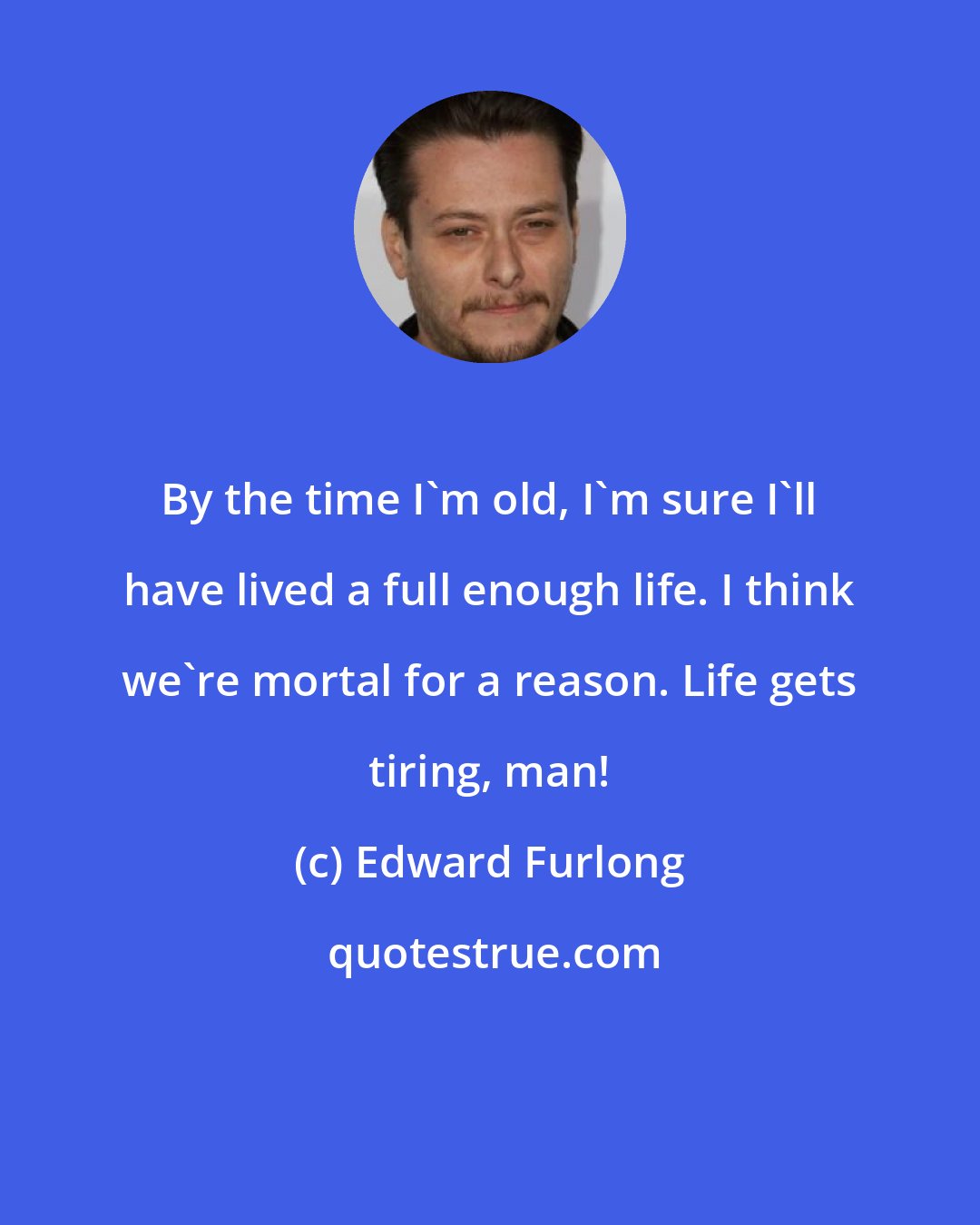 Edward Furlong: By the time I'm old, I'm sure I'll have lived a full enough life. I think we're mortal for a reason. Life gets tiring, man!