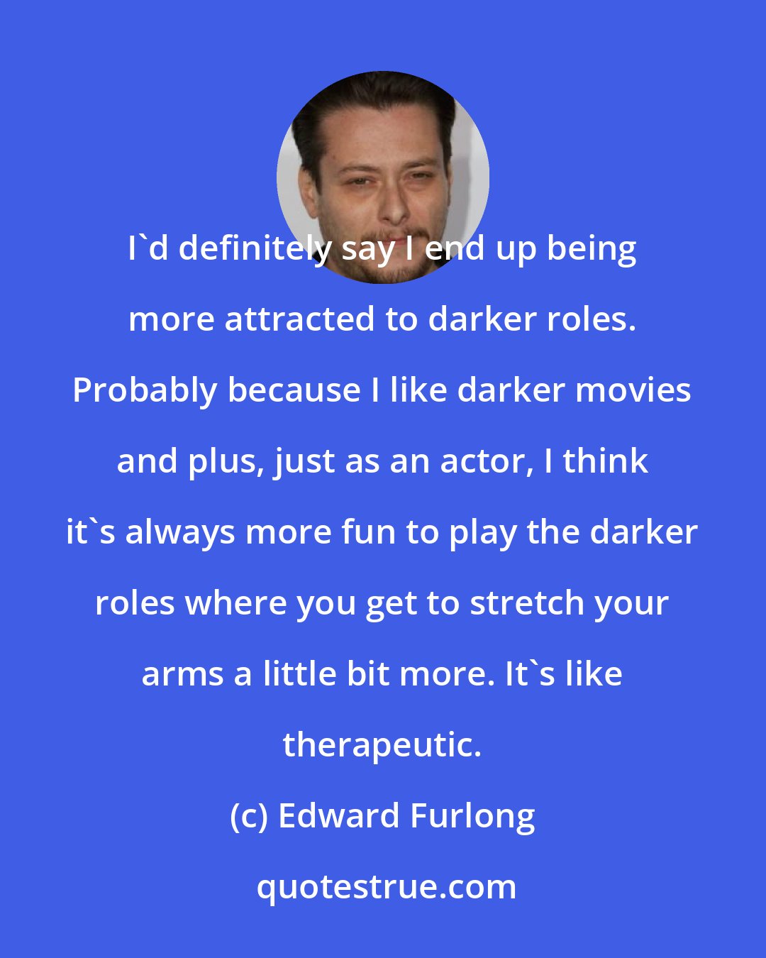 Edward Furlong: I'd definitely say I end up being more attracted to darker roles. Probably because I like darker movies and plus, just as an actor, I think it's always more fun to play the darker roles where you get to stretch your arms a little bit more. It's like therapeutic.