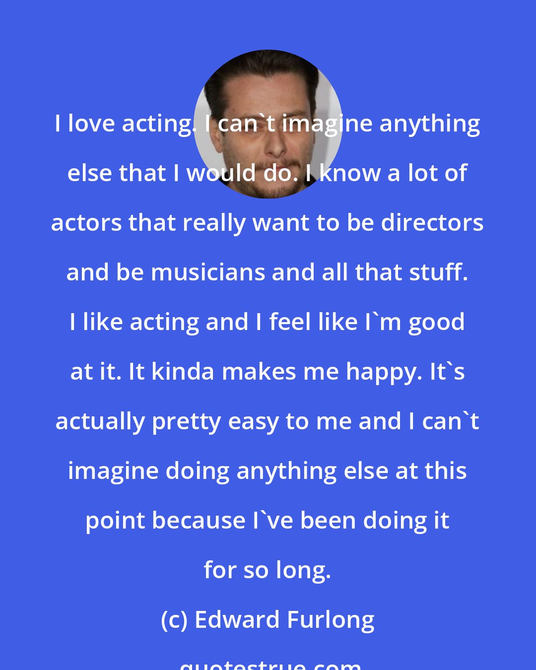 Edward Furlong: I love acting. I can't imagine anything else that I would do. I know a lot of actors that really want to be directors and be musicians and all that stuff. I like acting and I feel like I'm good at it. It kinda makes me happy. It's actually pretty easy to me and I can't imagine doing anything else at this point because I've been doing it for so long.