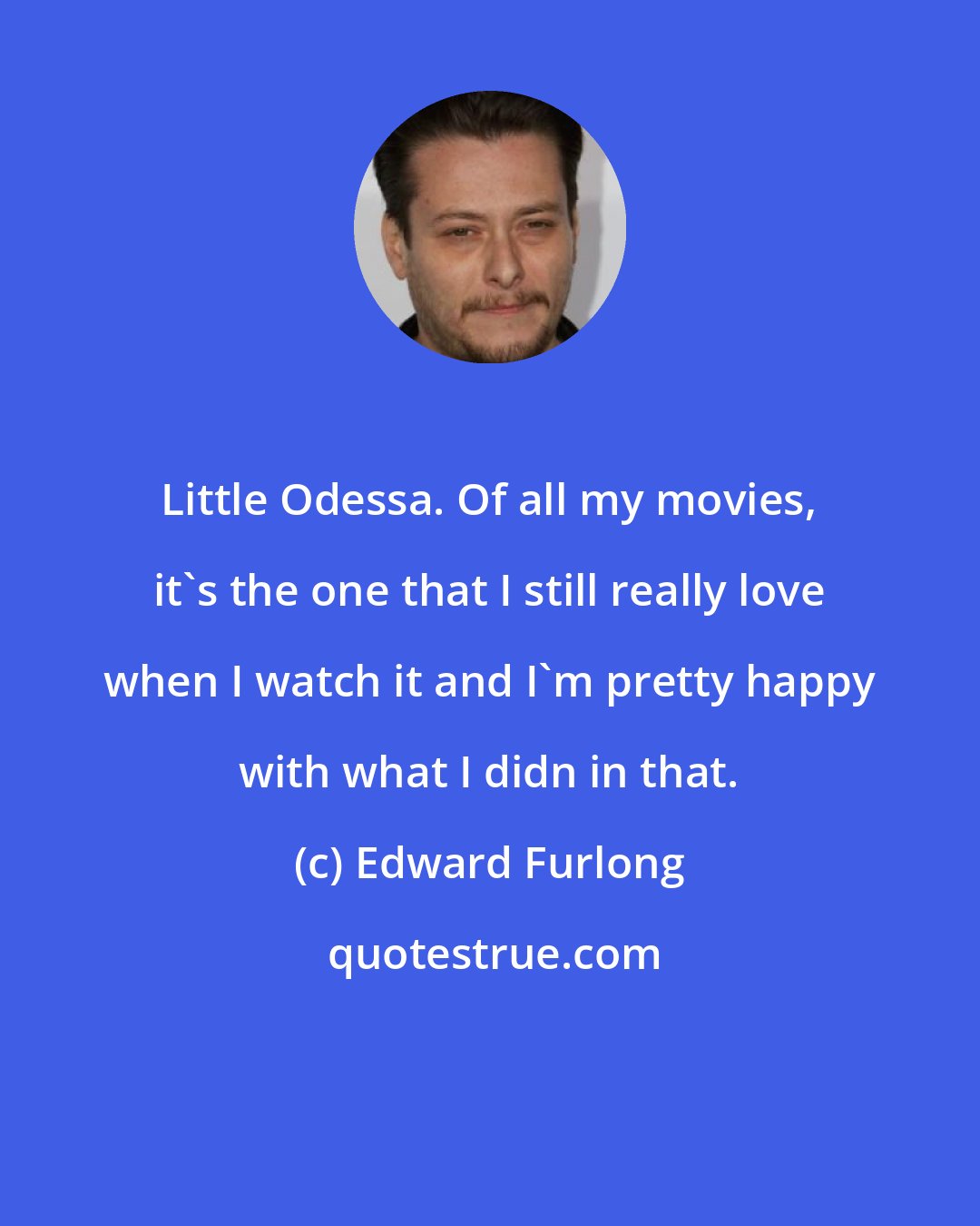 Edward Furlong: Little Odessa. Of all my movies, it's the one that I still really love when I watch it and I'm pretty happy with what I didn in that.