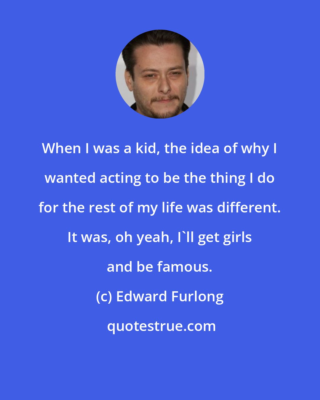 Edward Furlong: When I was a kid, the idea of why I wanted acting to be the thing I do for the rest of my life was different. It was, oh yeah, I'll get girls and be famous.