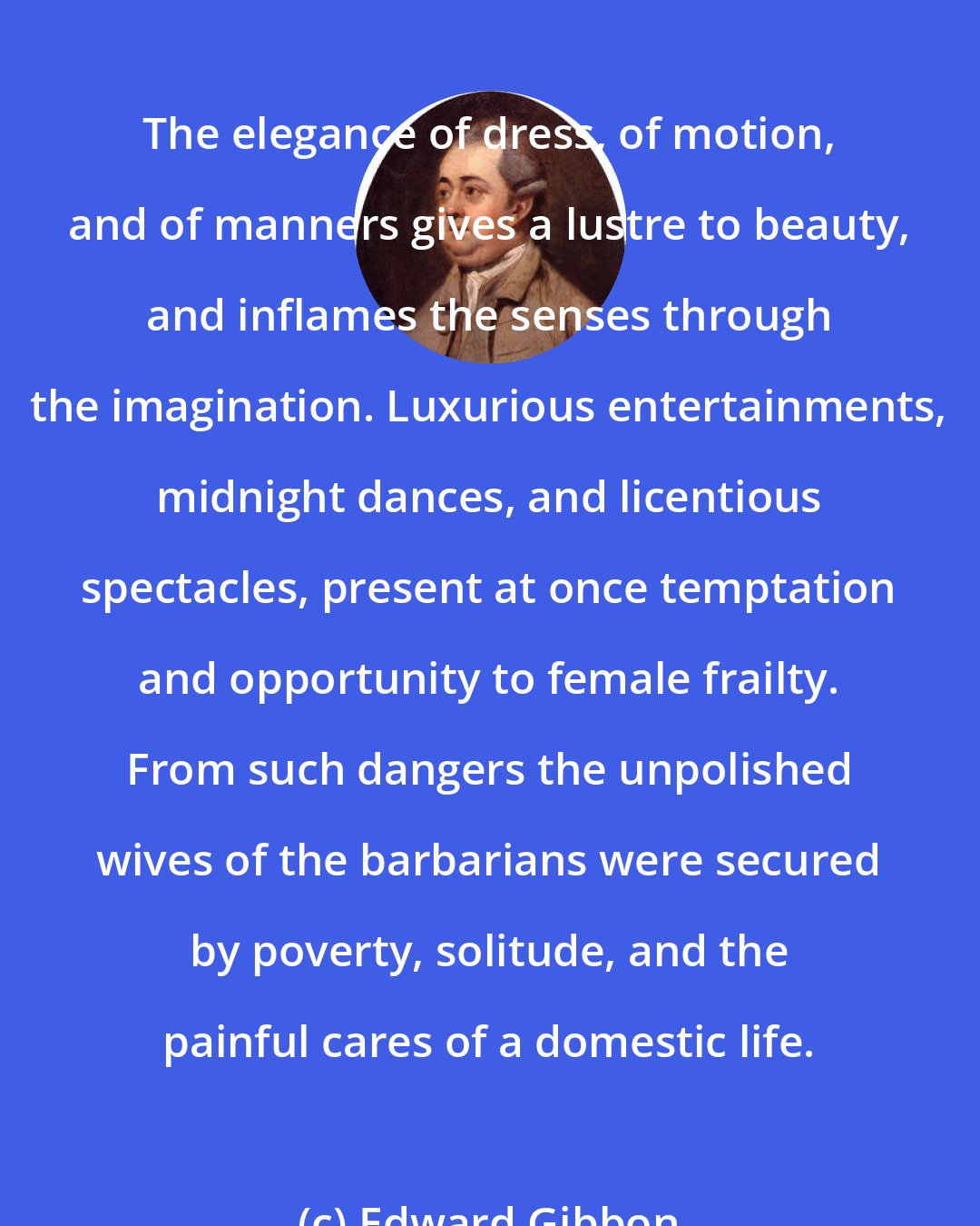Edward Gibbon: The elegance of dress, of motion, and of manners gives a lustre to beauty, and inflames the senses through the imagination. Luxurious entertainments, midnight dances, and licentious spectacles, present at once temptation and opportunity to female frailty. From such dangers the unpolished wives of the barbarians were secured by poverty, solitude, and the painful cares of a domestic life.