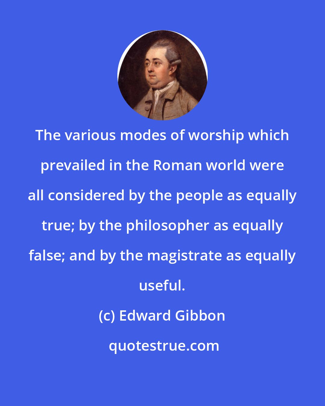 Edward Gibbon: The various modes of worship which prevailed in the Roman world were all considered by the people as equally true; by the philosopher as equally false; and by the magistrate as equally useful.