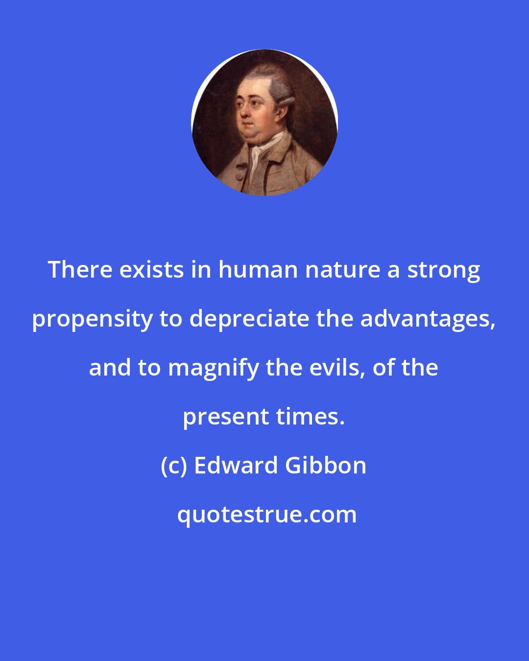 Edward Gibbon: There exists in human nature a strong propensity to depreciate the advantages, and to magnify the evils, of the present times.