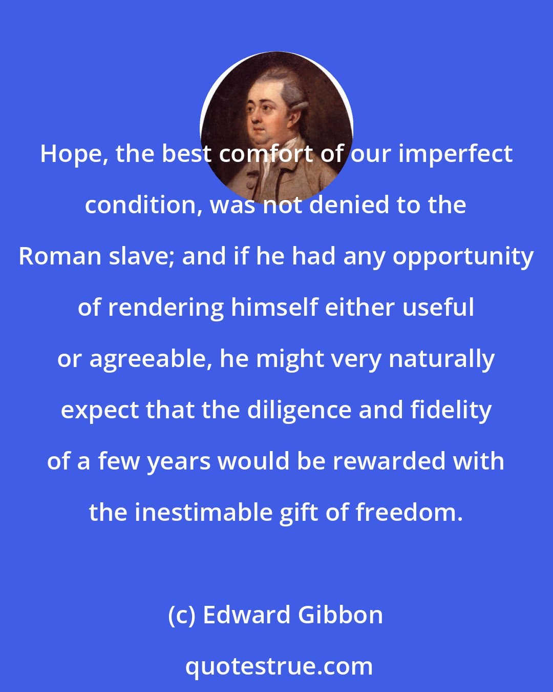 Edward Gibbon: Hope, the best comfort of our imperfect condition, was not denied to the Roman slave; and if he had any opportunity of rendering himself either useful or agreeable, he might very naturally expect that the diligence and fidelity of a few years would be rewarded with the inestimable gift of freedom.