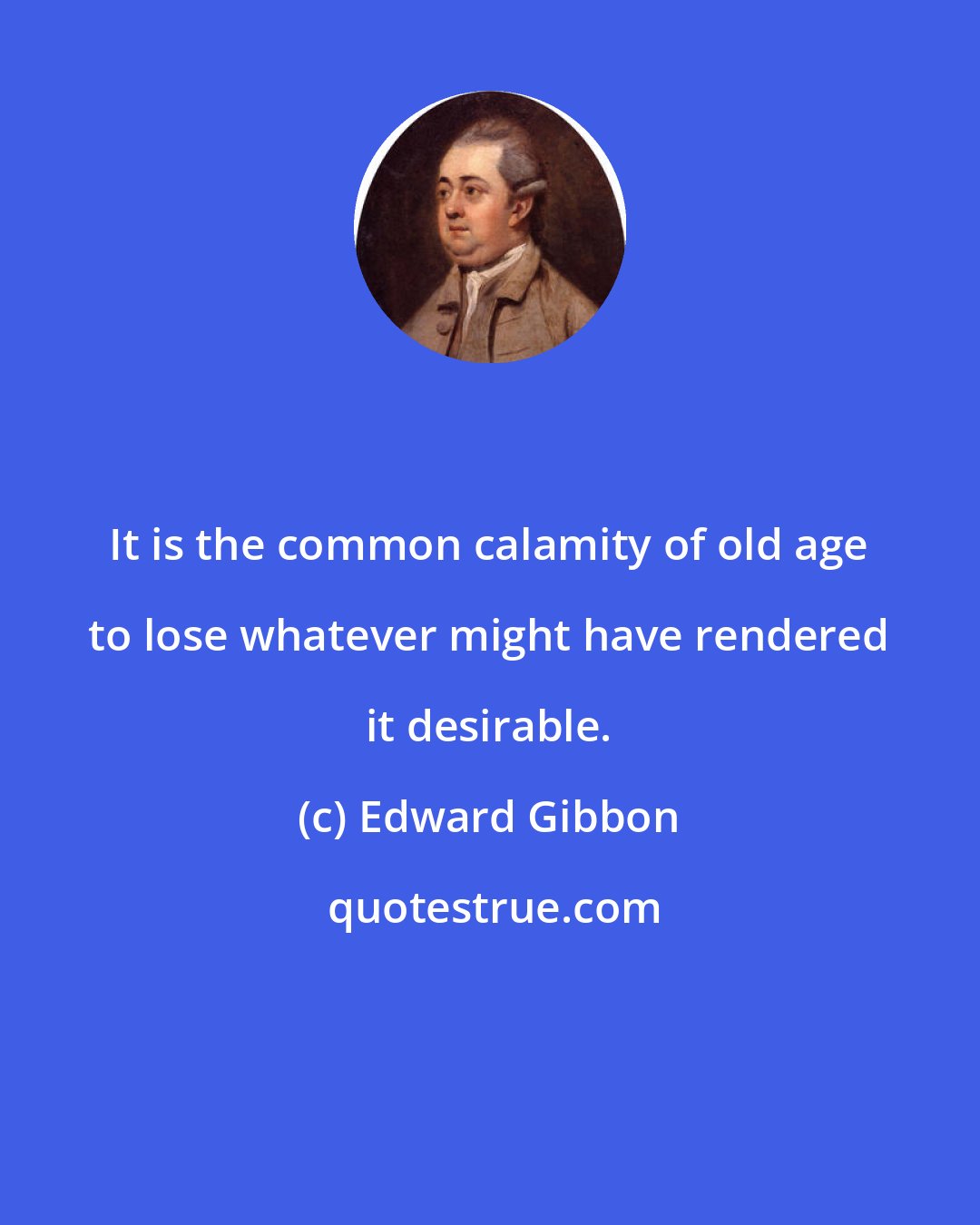 Edward Gibbon: It is the common calamity of old age to lose whatever might have rendered it desirable.