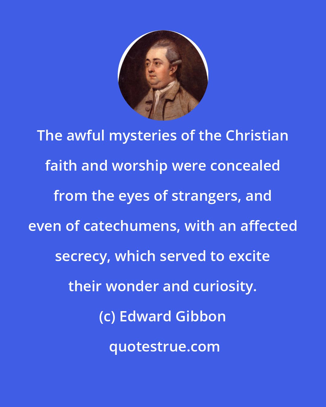 Edward Gibbon: The awful mysteries of the Christian faith and worship were concealed from the eyes of strangers, and even of catechumens, with an affected secrecy, which served to excite their wonder and curiosity.