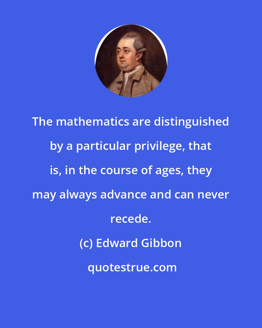 Edward Gibbon: The mathematics are distinguished by a particular privilege, that is, in the course of ages, they may always advance and can never recede.