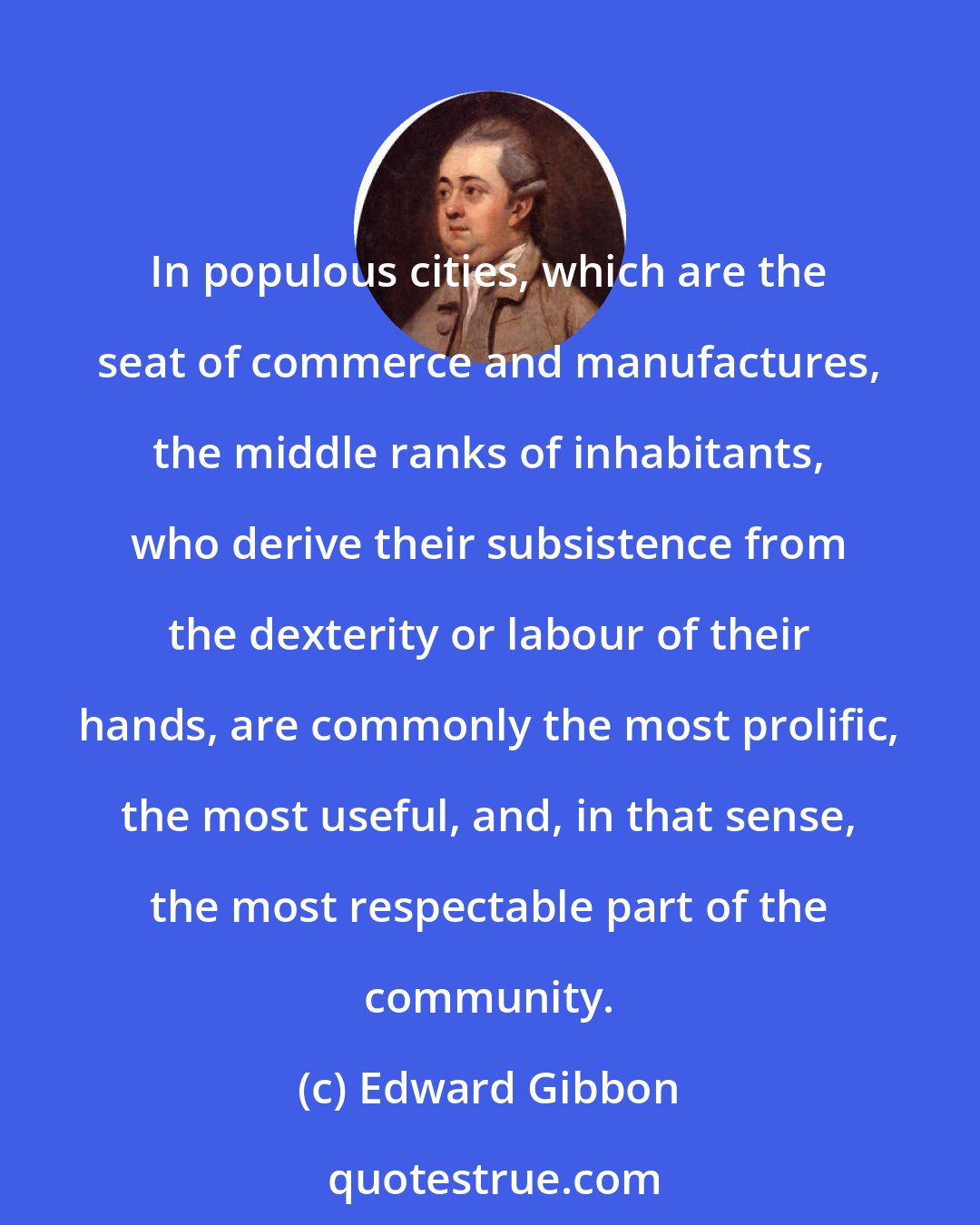 Edward Gibbon: In populous cities, which are the seat of commerce and manufactures, the middle ranks of inhabitants, who derive their subsistence from the dexterity or labour of their hands, are commonly the most prolific, the most useful, and, in that sense, the most respectable part of the community.