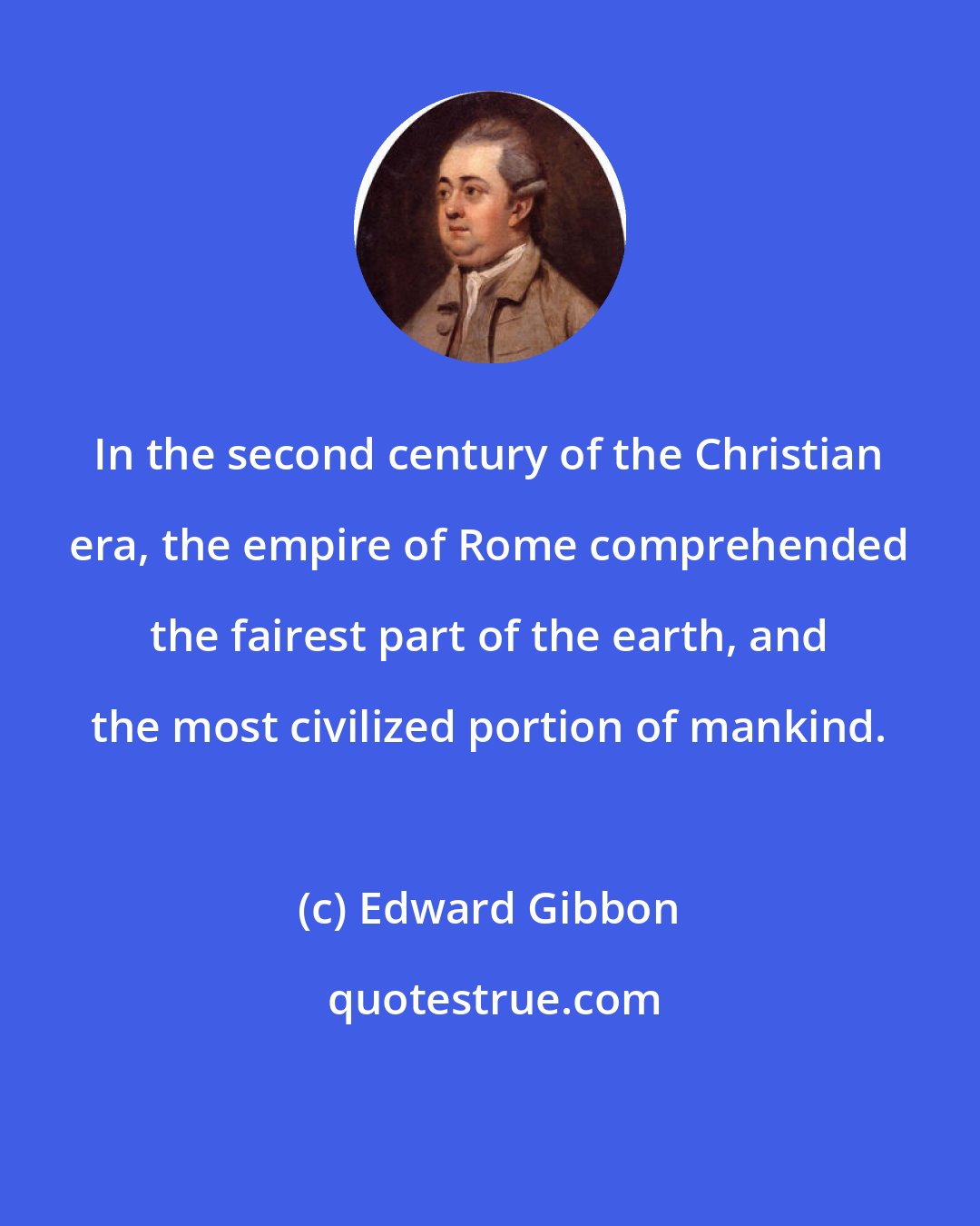 Edward Gibbon: In the second century of the Christian era, the empire of Rome comprehended the fairest part of the earth, and the most civilized portion of mankind.