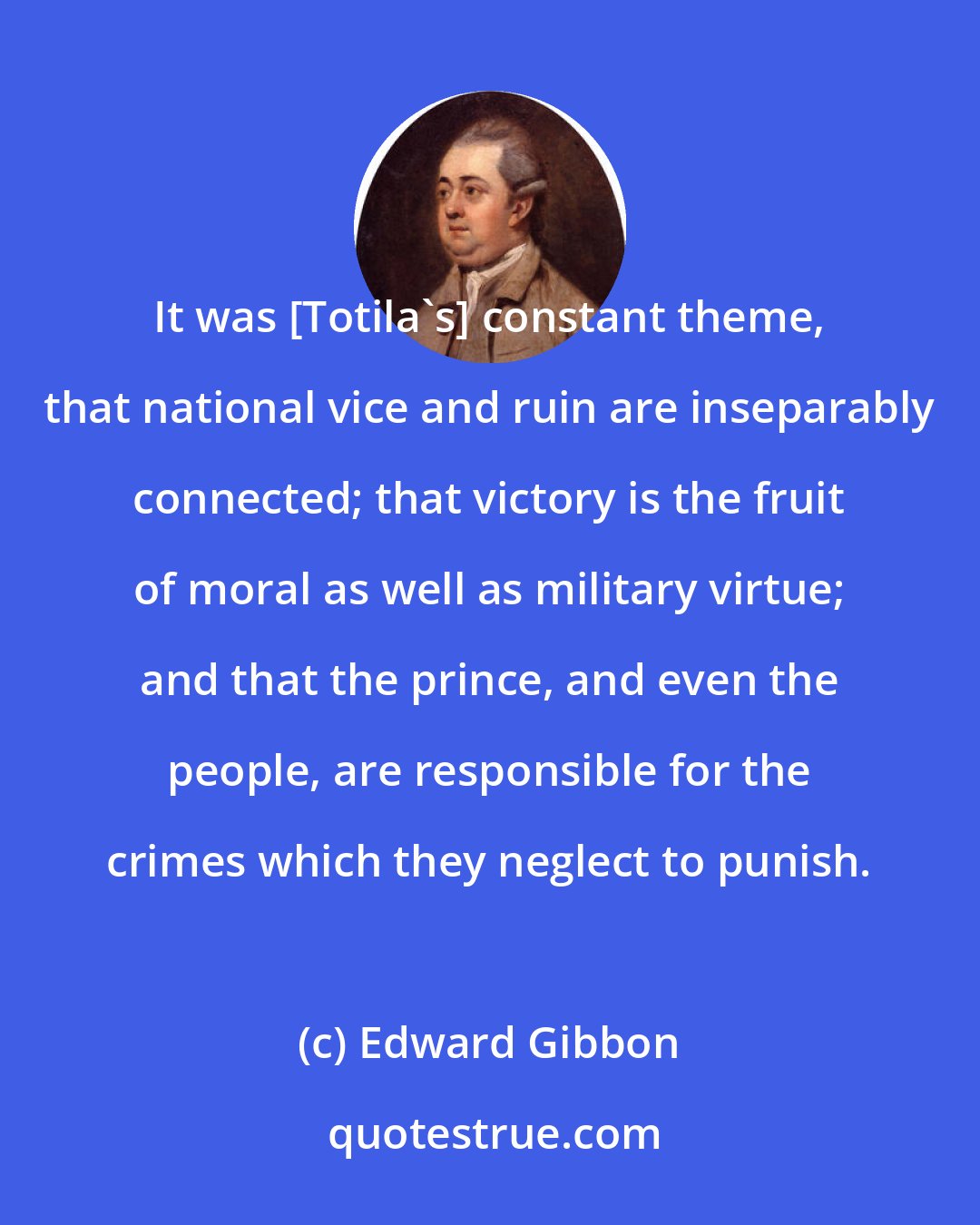 Edward Gibbon: It was [Totila's] constant theme, that national vice and ruin are inseparably connected; that victory is the fruit of moral as well as military virtue; and that the prince, and even the people, are responsible for the crimes which they neglect to punish.