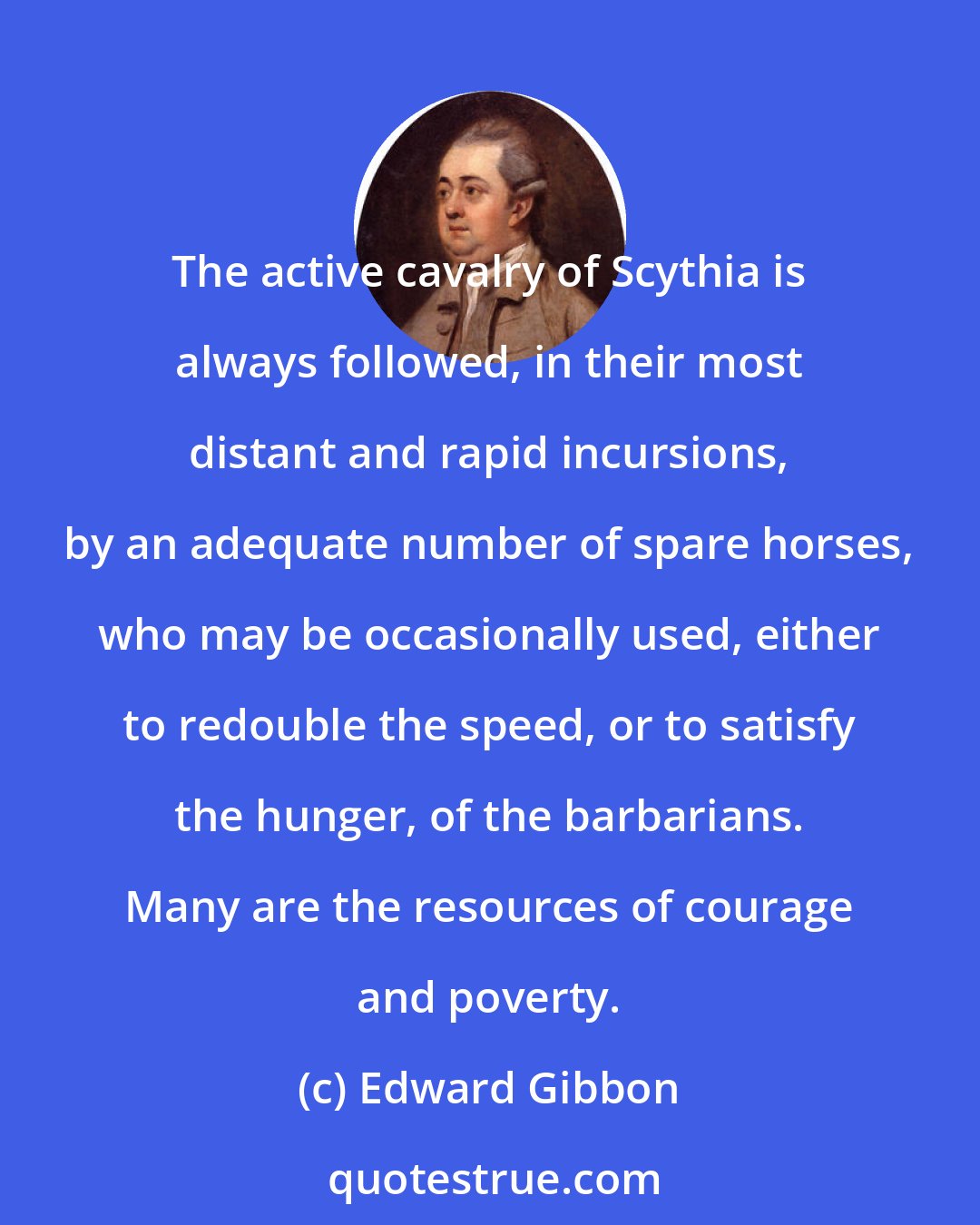 Edward Gibbon: The active cavalry of Scythia is always followed, in their most distant and rapid incursions, by an adequate number of spare horses, who may be occasionally used, either to redouble the speed, or to satisfy the hunger, of the barbarians. Many are the resources of courage and poverty.