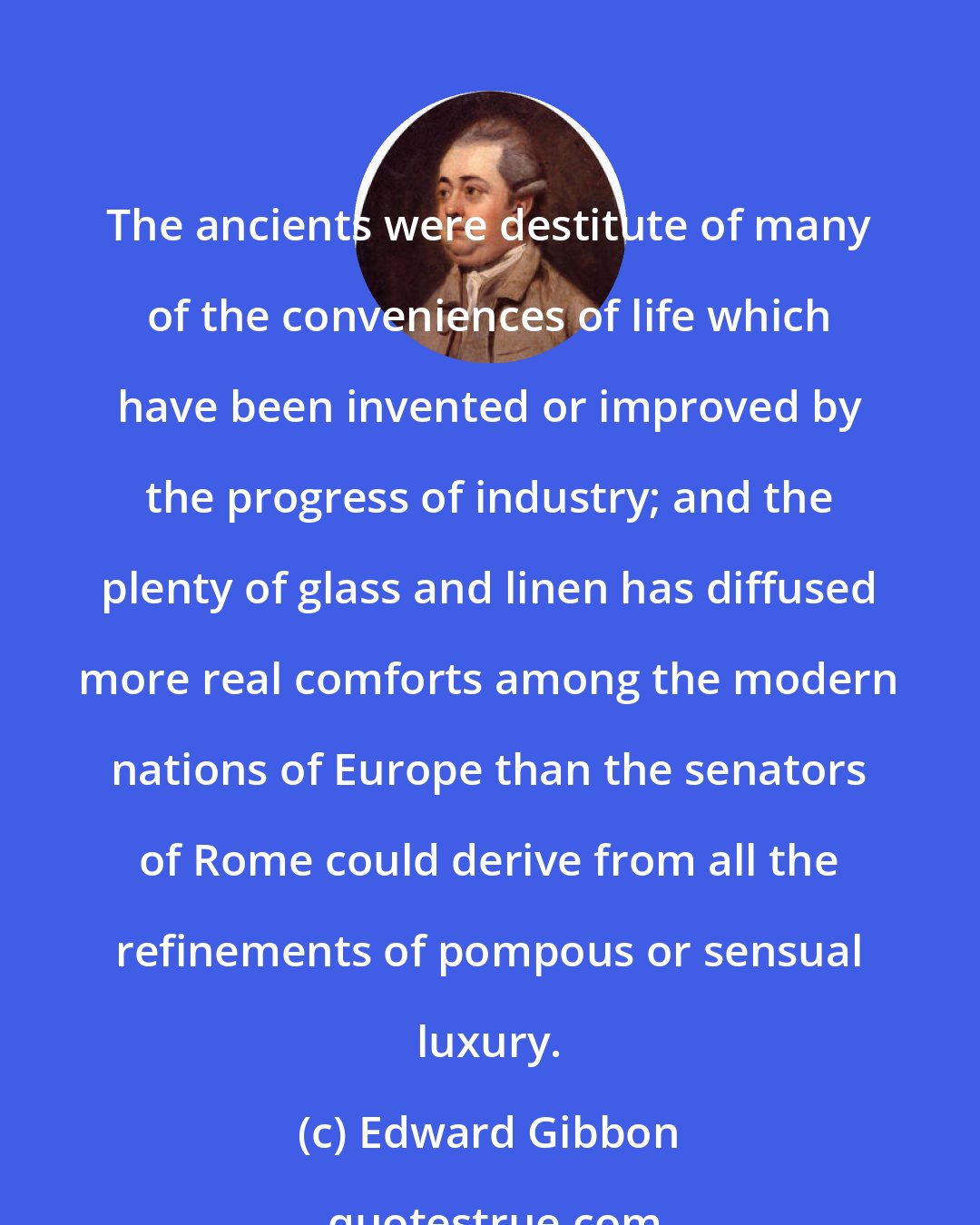 Edward Gibbon: The ancients were destitute of many of the conveniences of life which have been invented or improved by the progress of industry; and the plenty of glass and linen has diffused more real comforts among the modern nations of Europe than the senators of Rome could derive from all the refinements of pompous or sensual luxury.