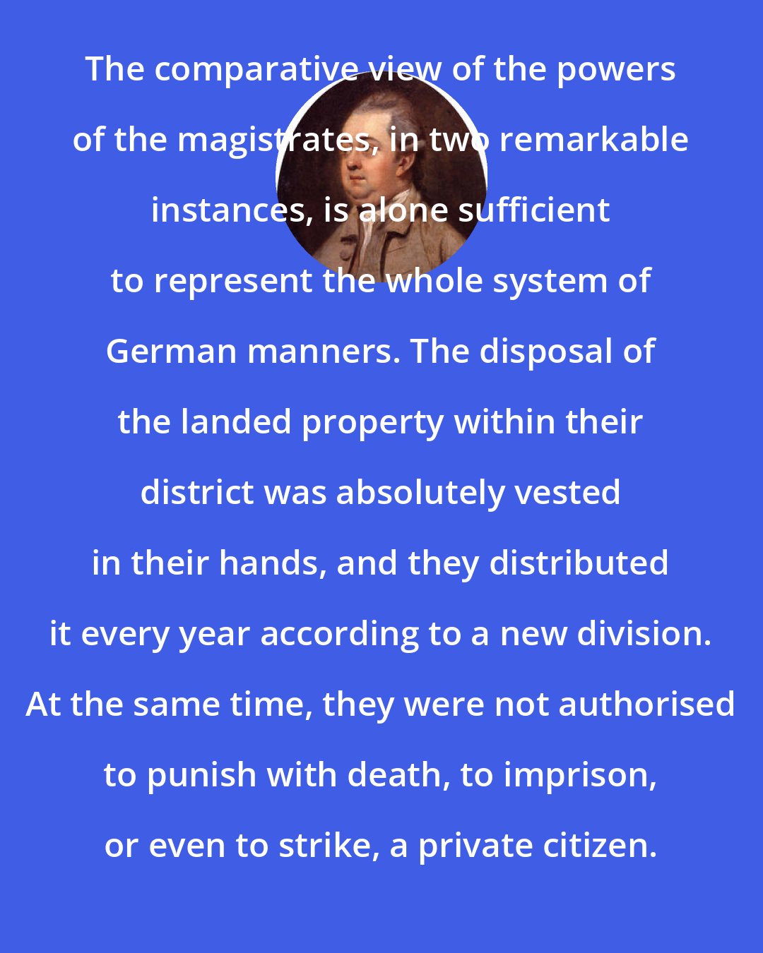 Edward Gibbon: The comparative view of the powers of the magistrates, in two remarkable instances, is alone sufficient to represent the whole system of German manners. The disposal of the landed property within their district was absolutely vested in their hands, and they distributed it every year according to a new division. At the same time, they were not authorised to punish with death, to imprison, or even to strike, a private citizen.