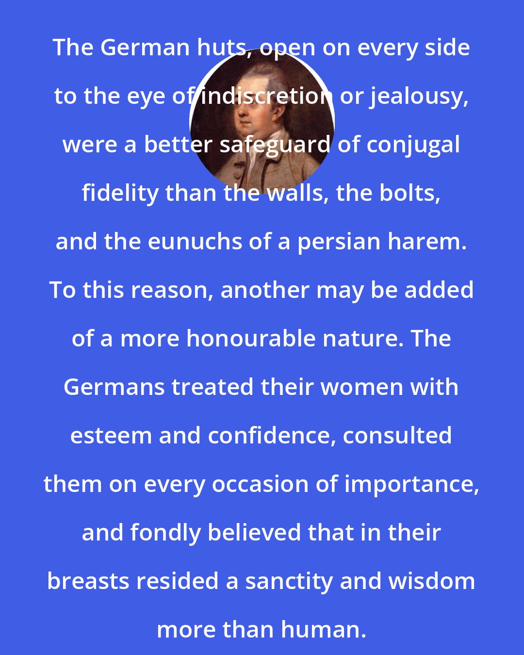 Edward Gibbon: The German huts, open on every side to the eye of indiscretion or jealousy, were a better safeguard of conjugal fidelity than the walls, the bolts, and the eunuchs of a persian harem. To this reason, another may be added of a more honourable nature. The Germans treated their women with esteem and confidence, consulted them on every occasion of importance, and fondly believed that in their breasts resided a sanctity and wisdom more than human.
