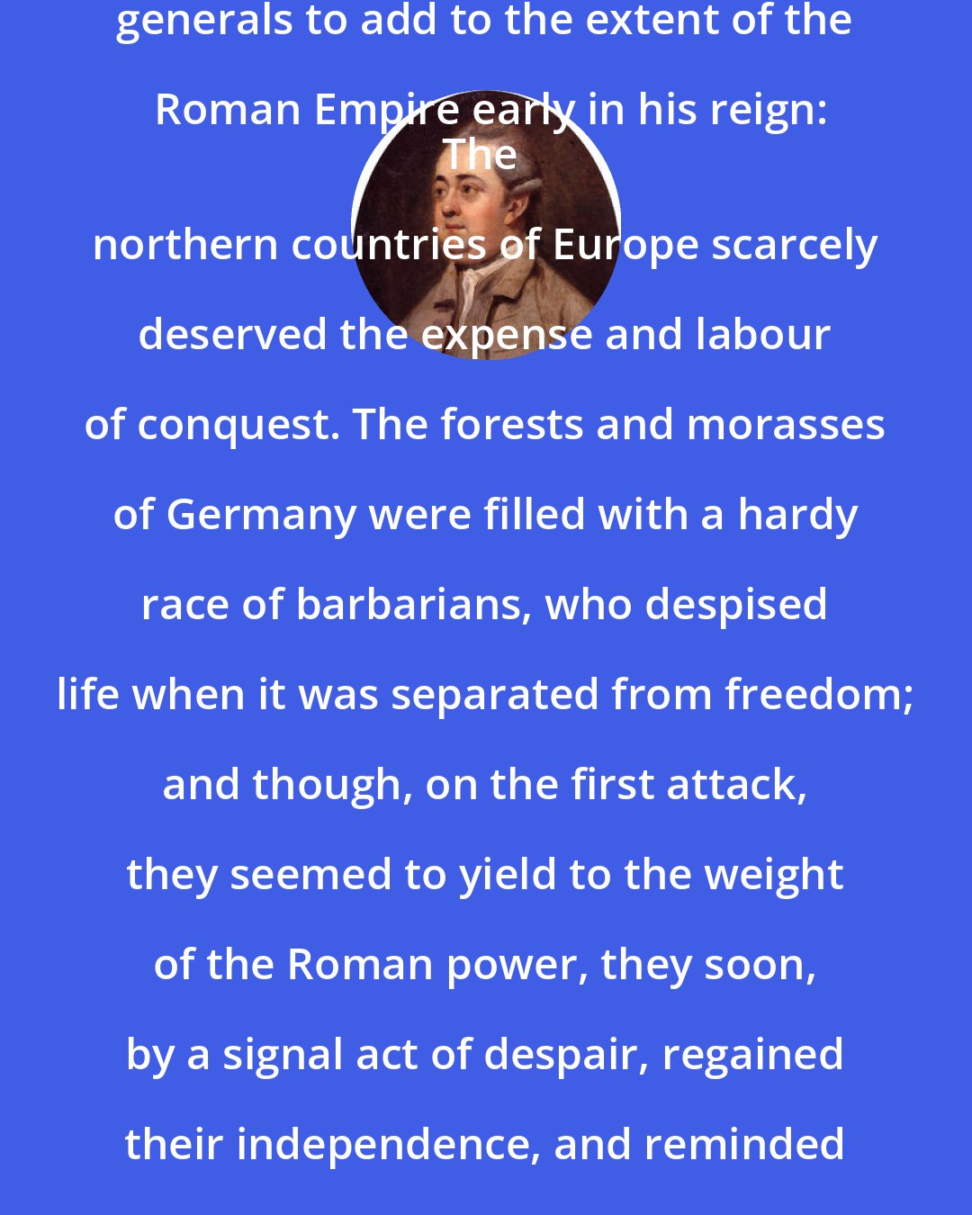 Edward Gibbon: Discussing the attempts of Augustus' generals to add to the extent of the Roman Empire early in his reign:
The northern countries of Europe scarcely deserved the expense and labour of conquest. The forests and morasses of Germany were filled with a hardy race of barbarians, who despised life when it was separated from freedom; and though, on the first attack, they seemed to yield to the weight of the Roman power, they soon, by a signal act of despair, regained their independence, and reminded Augustus of the vicissitude of fortune.