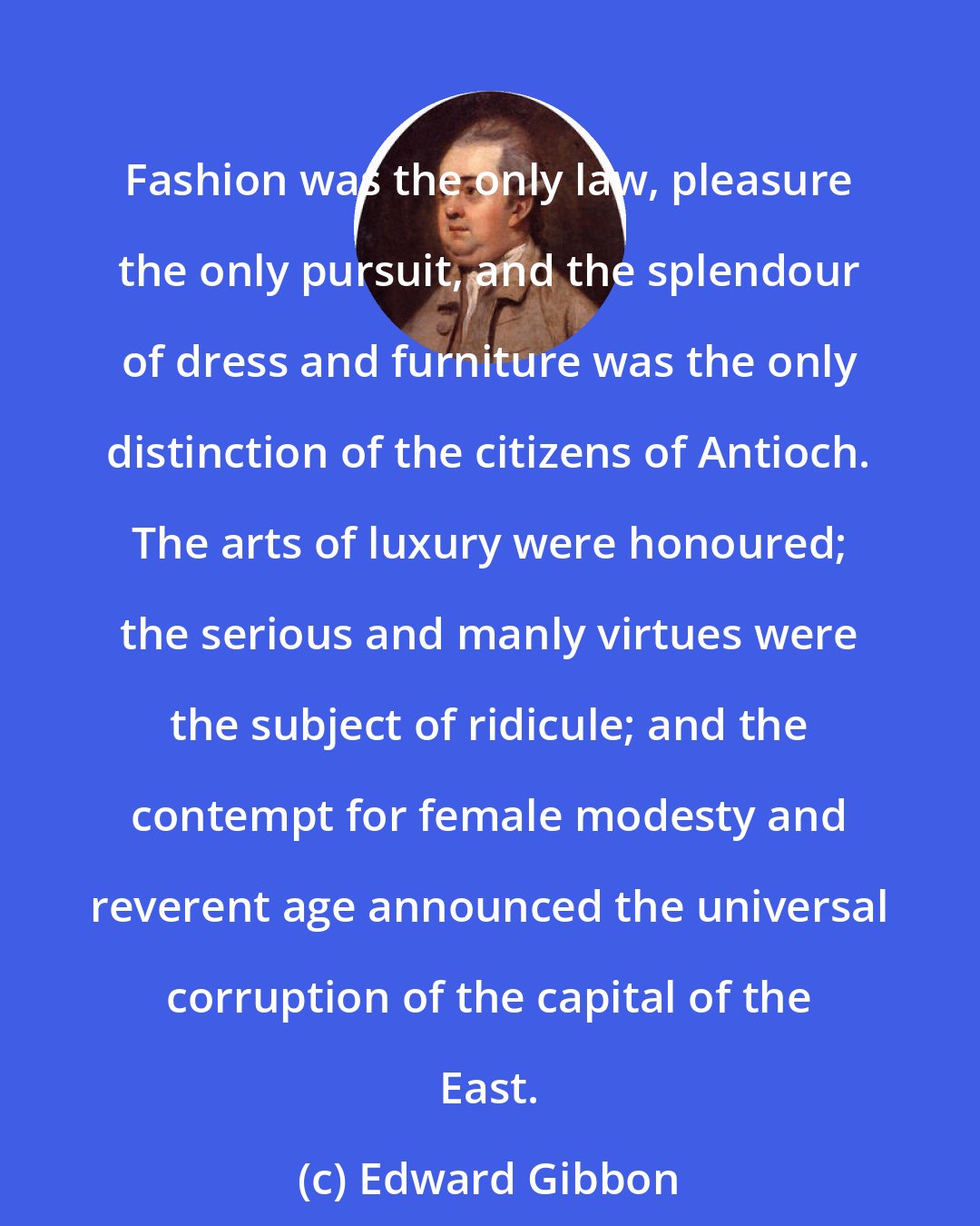 Edward Gibbon: Fashion was the only law, pleasure the only pursuit, and the splendour of dress and furniture was the only distinction of the citizens of Antioch. The arts of luxury were honoured; the serious and manly virtues were the subject of ridicule; and the contempt for female modesty and reverent age announced the universal corruption of the capital of the East.