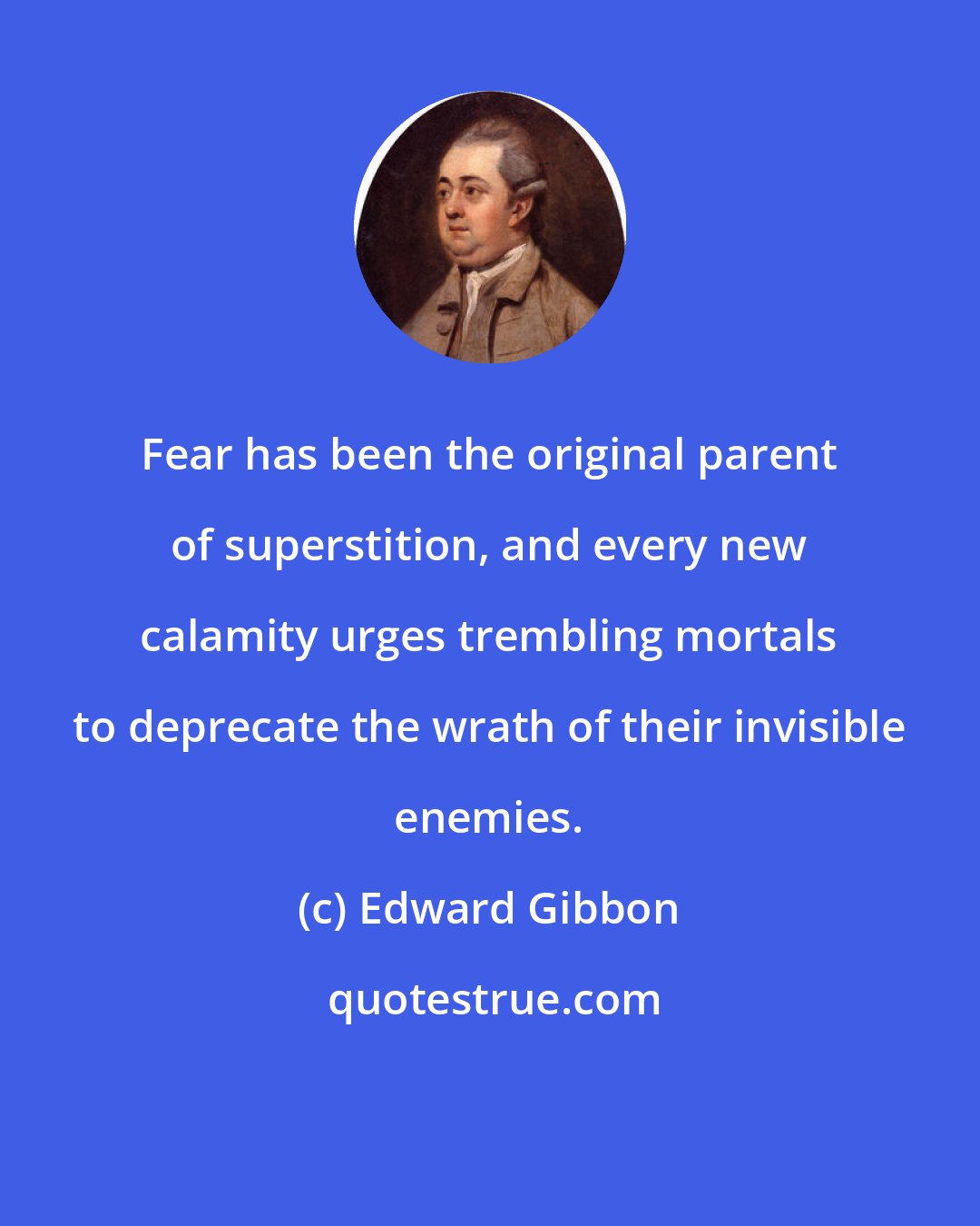 Edward Gibbon: Fear has been the original parent of superstition, and every new calamity urges trembling mortals to deprecate the wrath of their invisible enemies.