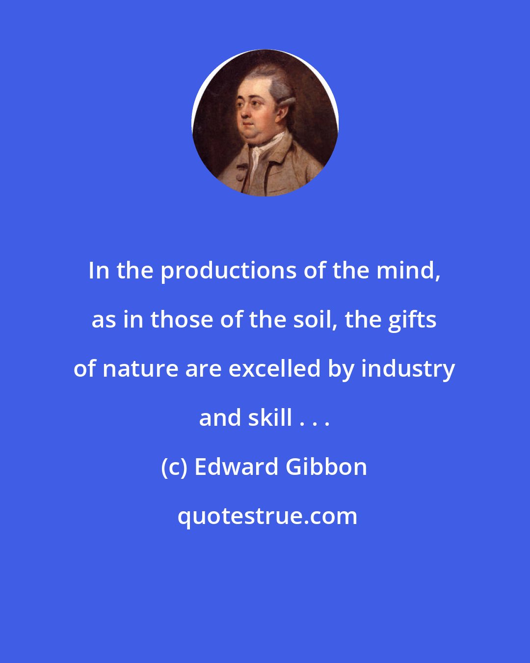 Edward Gibbon: In the productions of the mind, as in those of the soil, the gifts of nature are excelled by industry and skill . . .