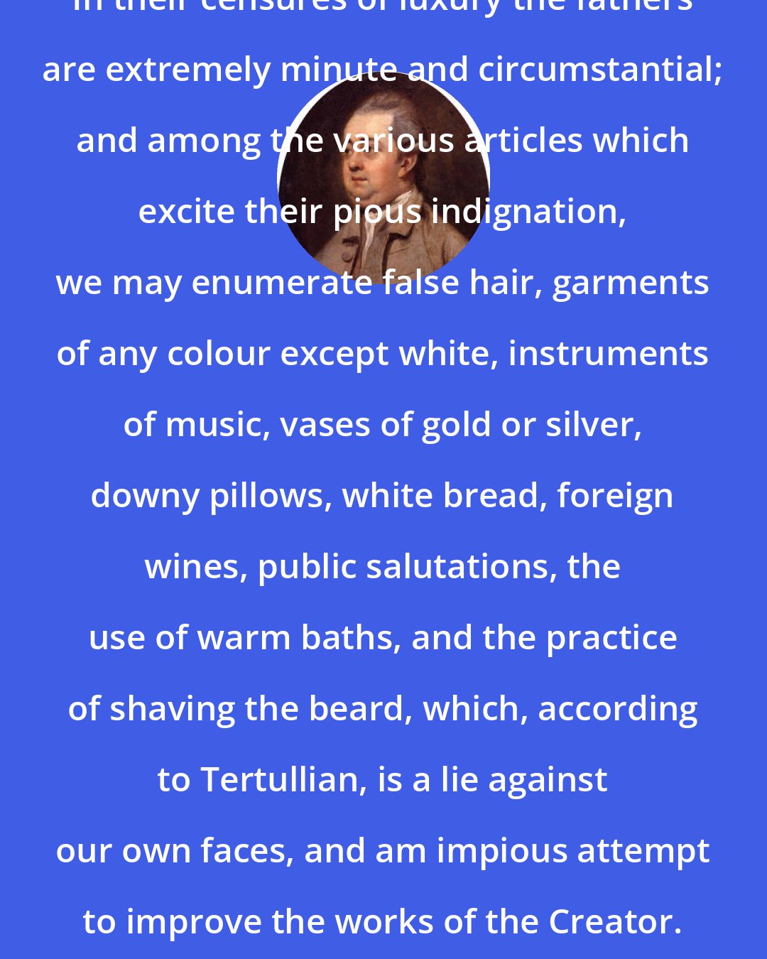 Edward Gibbon: In their censures of luxury the fathers are extremely minute and circumstantial; and among the various articles which excite their pious indignation, we may enumerate false hair, garments of any colour except white, instruments of music, vases of gold or silver, downy pillows, white bread, foreign wines, public salutations, the use of warm baths, and the practice of shaving the beard, which, according to Tertullian, is a lie against our own faces, and am impious attempt to improve the works of the Creator.