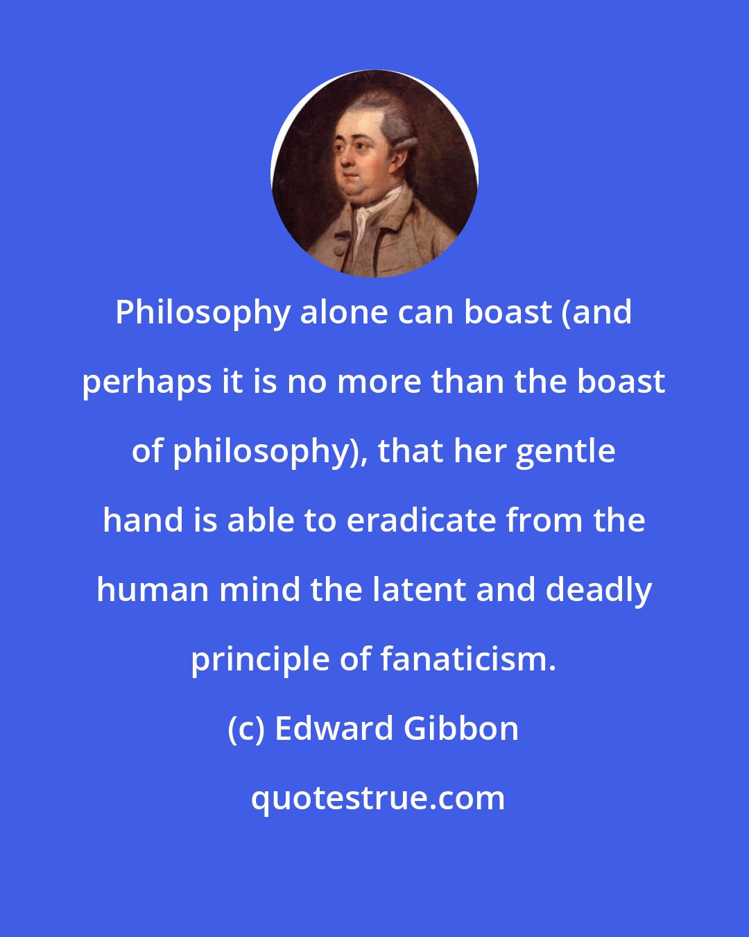 Edward Gibbon: Philosophy alone can boast (and perhaps it is no more than the boast of philosophy), that her gentle hand is able to eradicate from the human mind the latent and deadly principle of fanaticism.