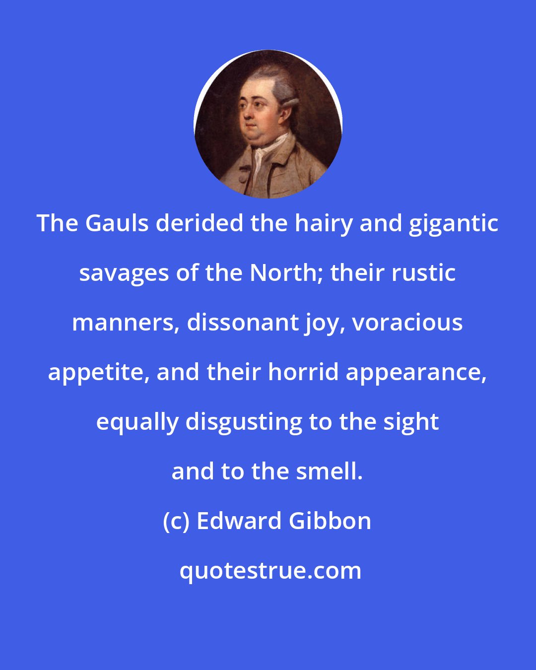 Edward Gibbon: The Gauls derided the hairy and gigantic savages of the North; their rustic manners, dissonant joy, voracious appetite, and their horrid appearance, equally disgusting to the sight and to the smell.