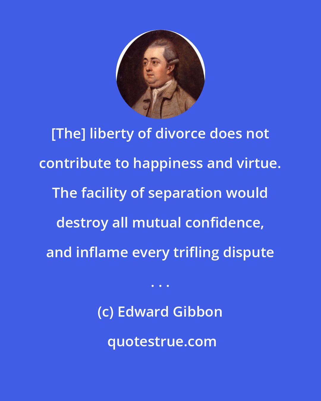 Edward Gibbon: [The] liberty of divorce does not contribute to happiness and virtue. The facility of separation would destroy all mutual confidence, and inflame every trifling dispute . . .