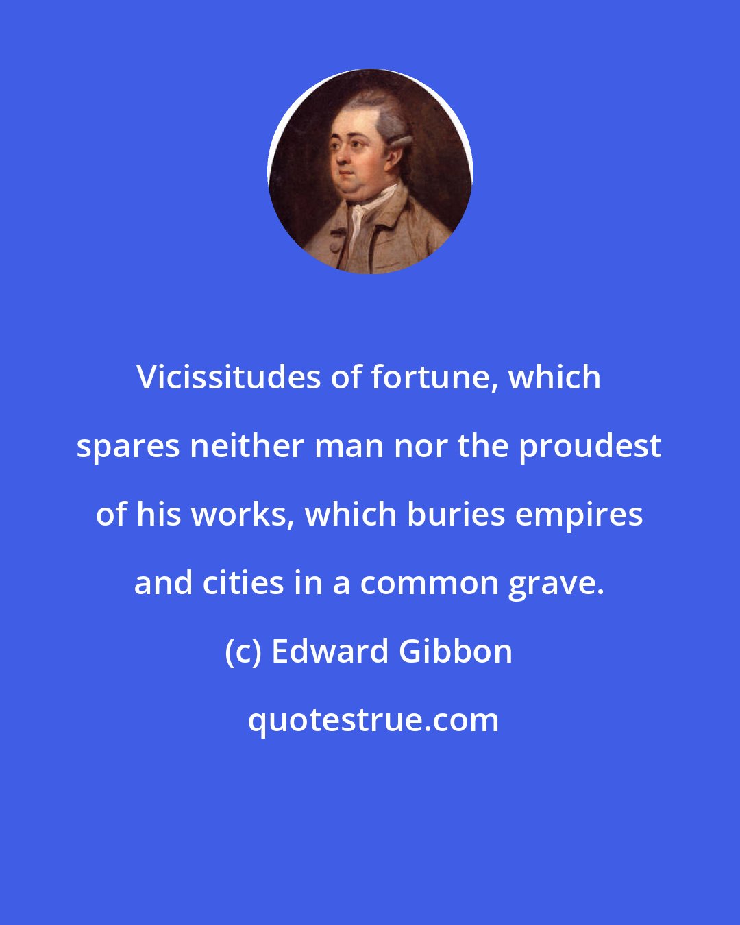 Edward Gibbon: Vicissitudes of fortune, which spares neither man nor the proudest of his works, which buries empires and cities in a common grave.