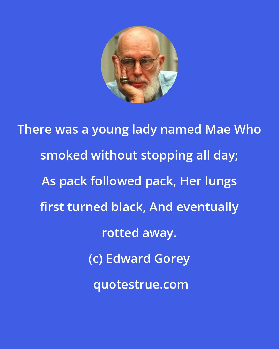Edward Gorey: There was a young lady named Mae Who smoked without stopping all day; As pack followed pack, Her lungs first turned black, And eventually rotted away.