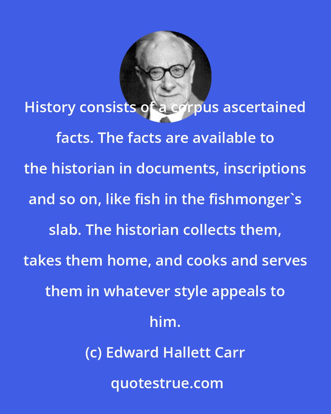 Edward Hallett Carr: History consists of a corpus ascertained facts. The facts are available to the historian in documents, inscriptions and so on, like fish in the fishmonger's slab. The historian collects them, takes them home, and cooks and serves them in whatever style appeals to him.