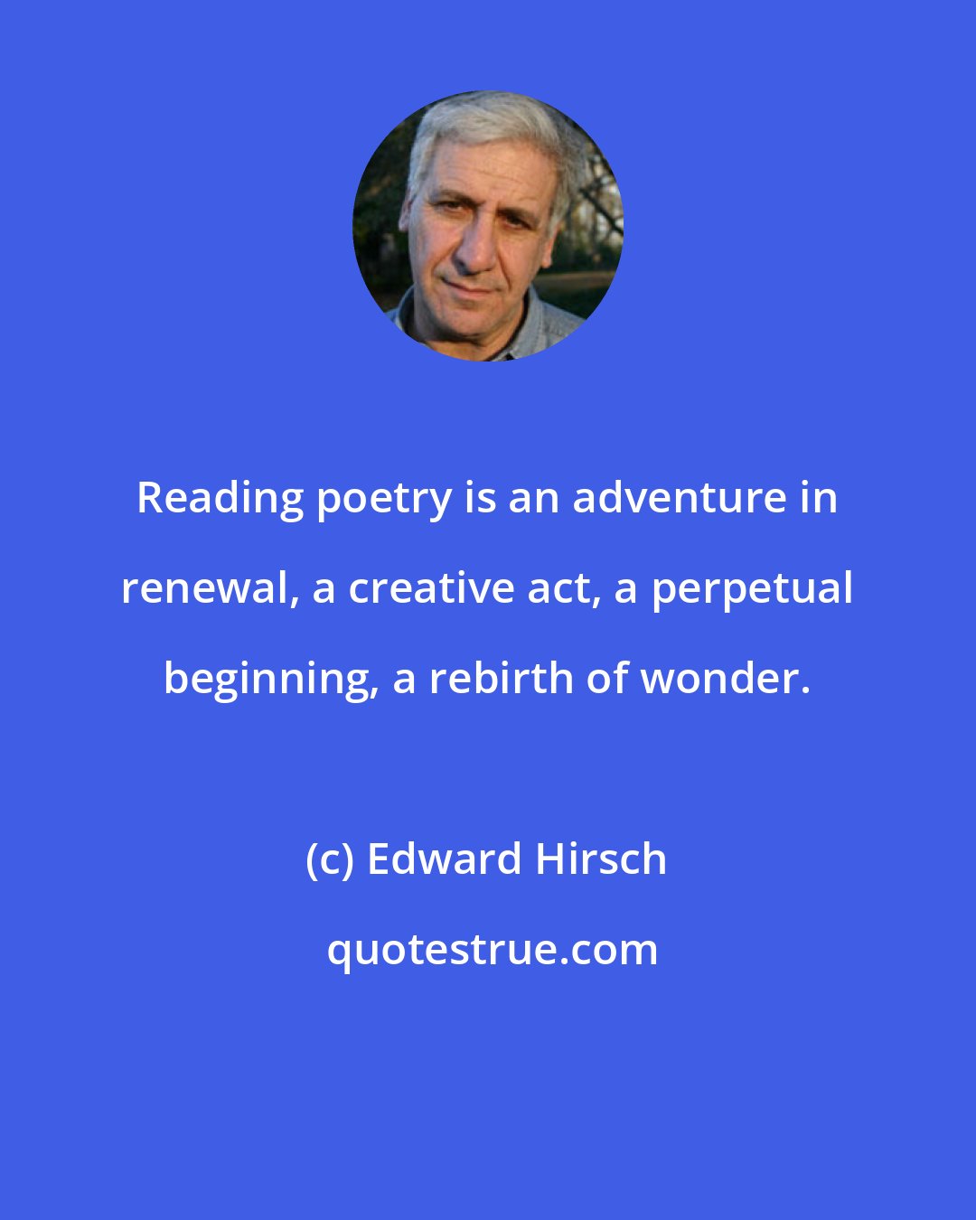 Edward Hirsch: Reading poetry is an adventure in renewal, a creative act, a perpetual beginning, a rebirth of wonder.
