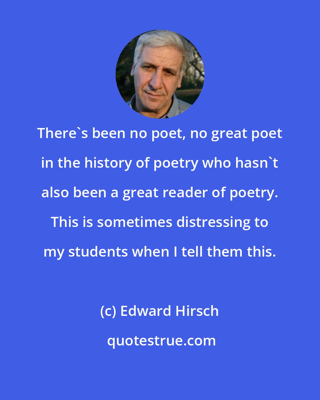 Edward Hirsch: There's been no poet, no great poet in the history of poetry who hasn't also been a great reader of poetry. This is sometimes distressing to my students when I tell them this.