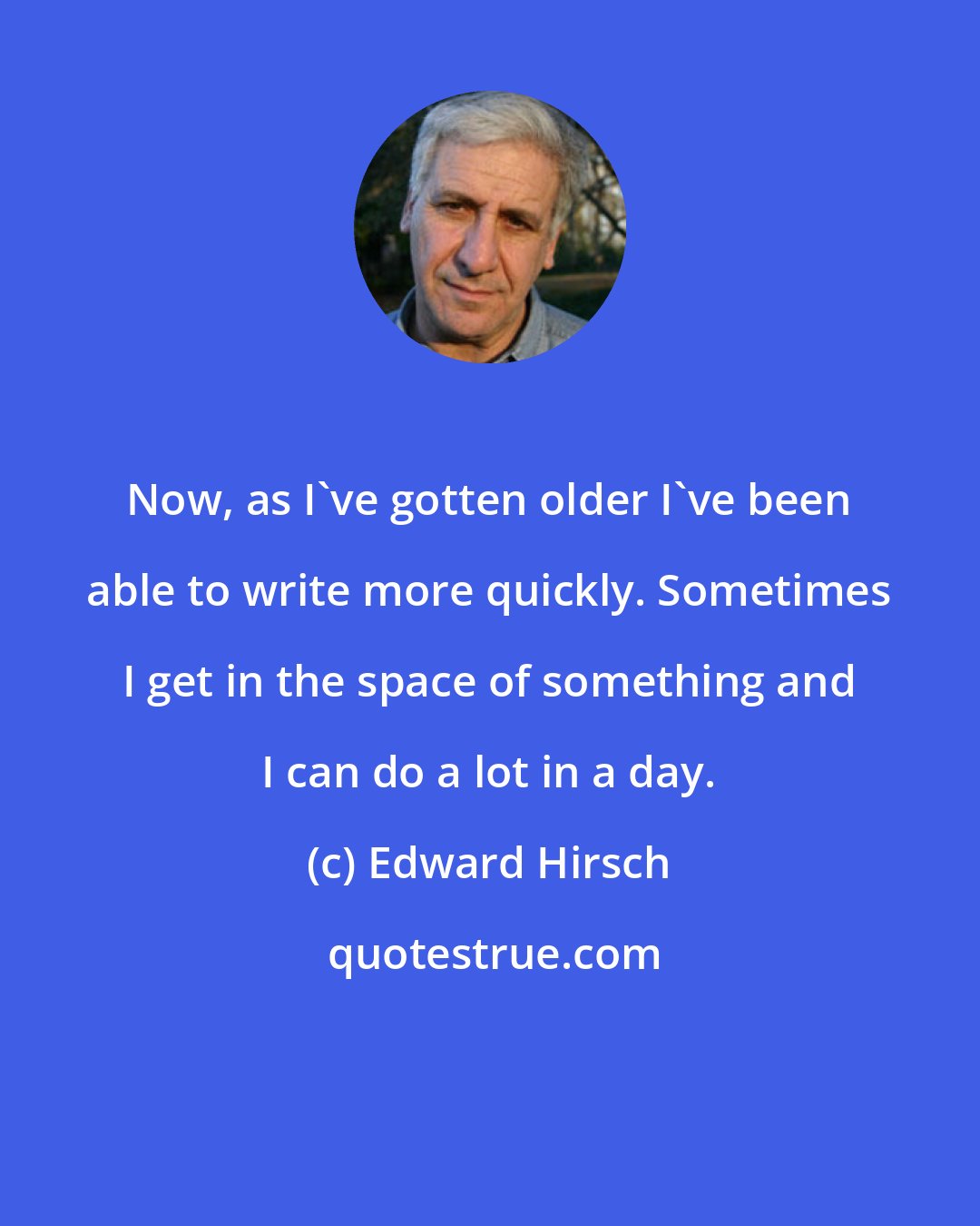 Edward Hirsch: Now, as I've gotten older I've been able to write more quickly. Sometimes I get in the space of something and I can do a lot in a day.