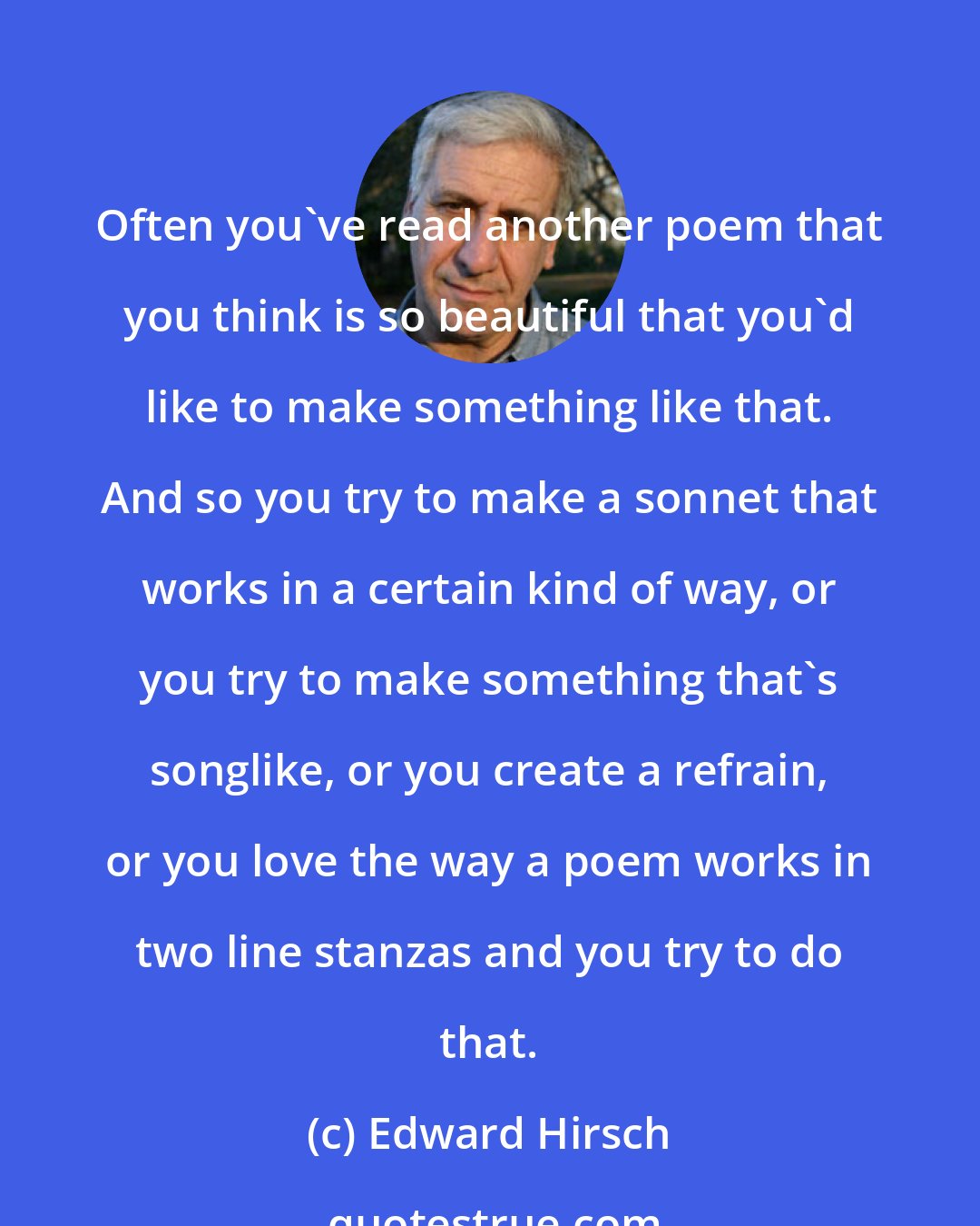 Edward Hirsch: Often you've read another poem that you think is so beautiful that you'd like to make something like that. And so you try to make a sonnet that works in a certain kind of way, or you try to make something that's songlike, or you create a refrain, or you love the way a poem works in two line stanzas and you try to do that.