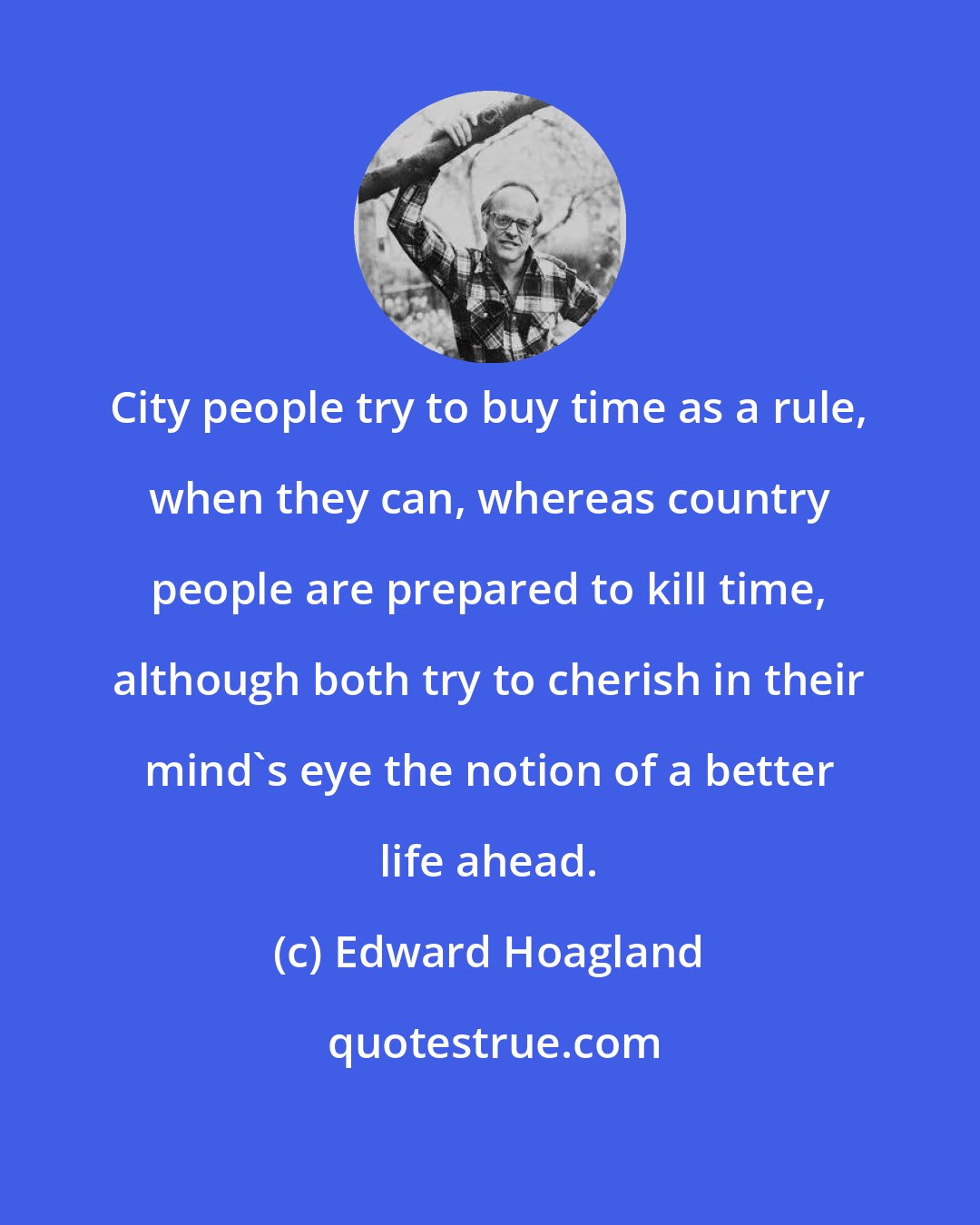 Edward Hoagland: City people try to buy time as a rule, when they can, whereas country people are prepared to kill time, although both try to cherish in their mind's eye the notion of a better life ahead.