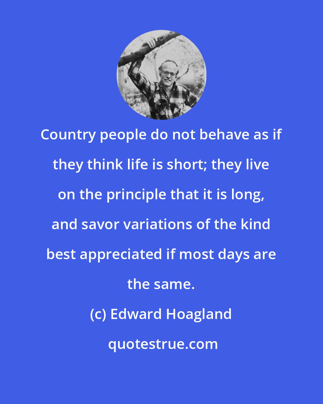 Edward Hoagland: Country people do not behave as if they think life is short; they live on the principle that it is long, and savor variations of the kind best appreciated if most days are the same.