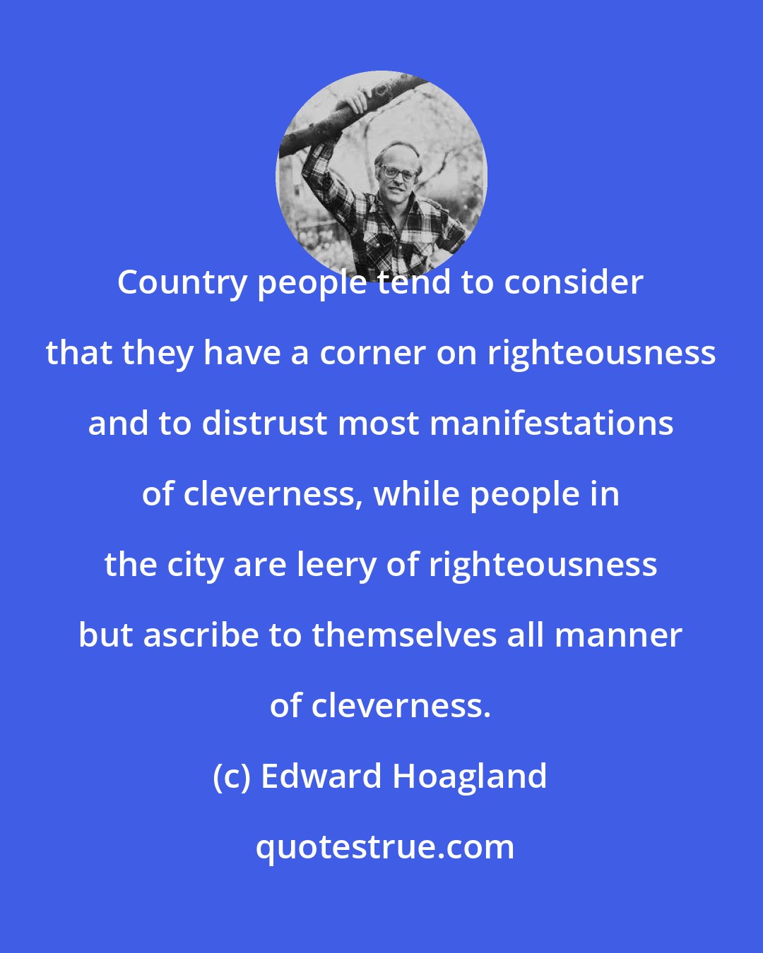 Edward Hoagland: Country people tend to consider that they have a corner on righteousness and to distrust most manifestations of cleverness, while people in the city are leery of righteousness but ascribe to themselves all manner of cleverness.