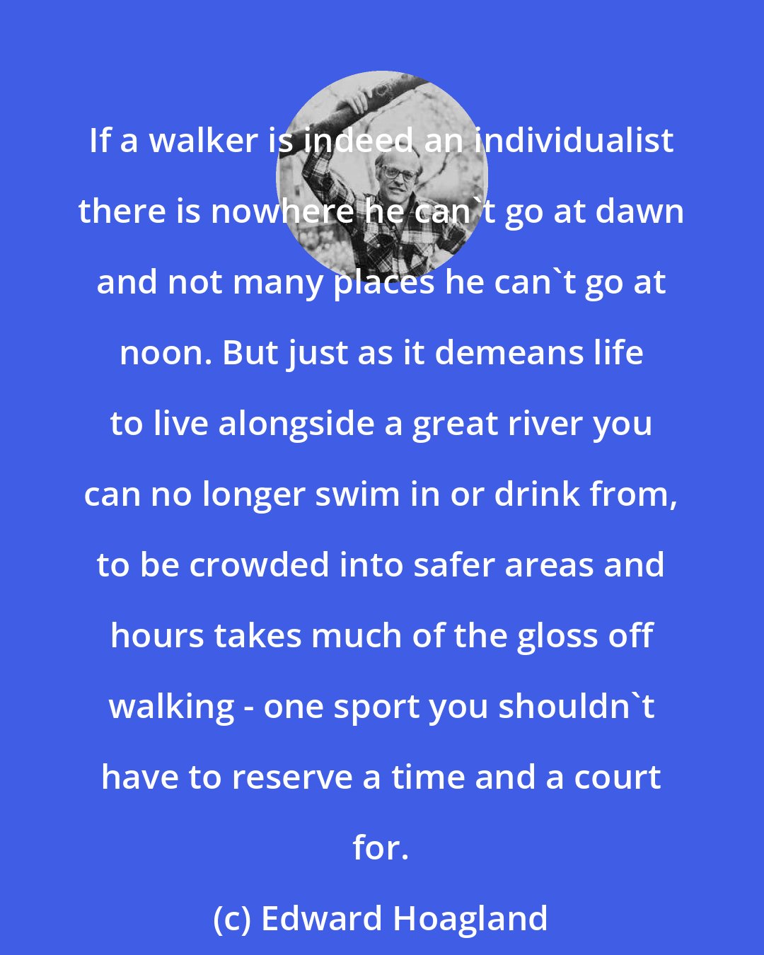 Edward Hoagland: If a walker is indeed an individualist there is nowhere he can't go at dawn and not many places he can't go at noon. But just as it demeans life to live alongside a great river you can no longer swim in or drink from, to be crowded into safer areas and hours takes much of the gloss off walking - one sport you shouldn't have to reserve a time and a court for.