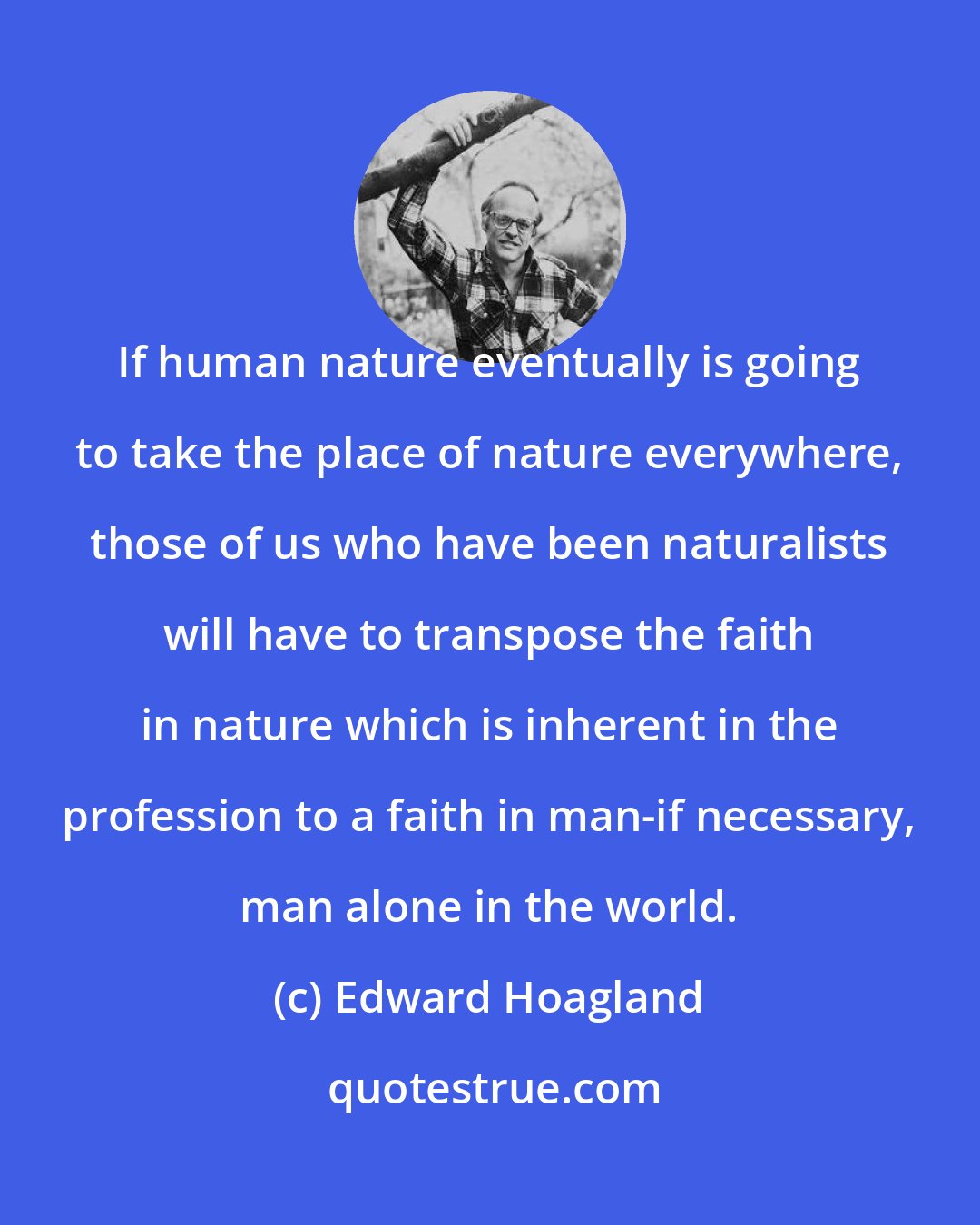 Edward Hoagland: If human nature eventually is going to take the place of nature everywhere, those of us who have been naturalists will have to transpose the faith in nature which is inherent in the profession to a faith in man-if necessary, man alone in the world.