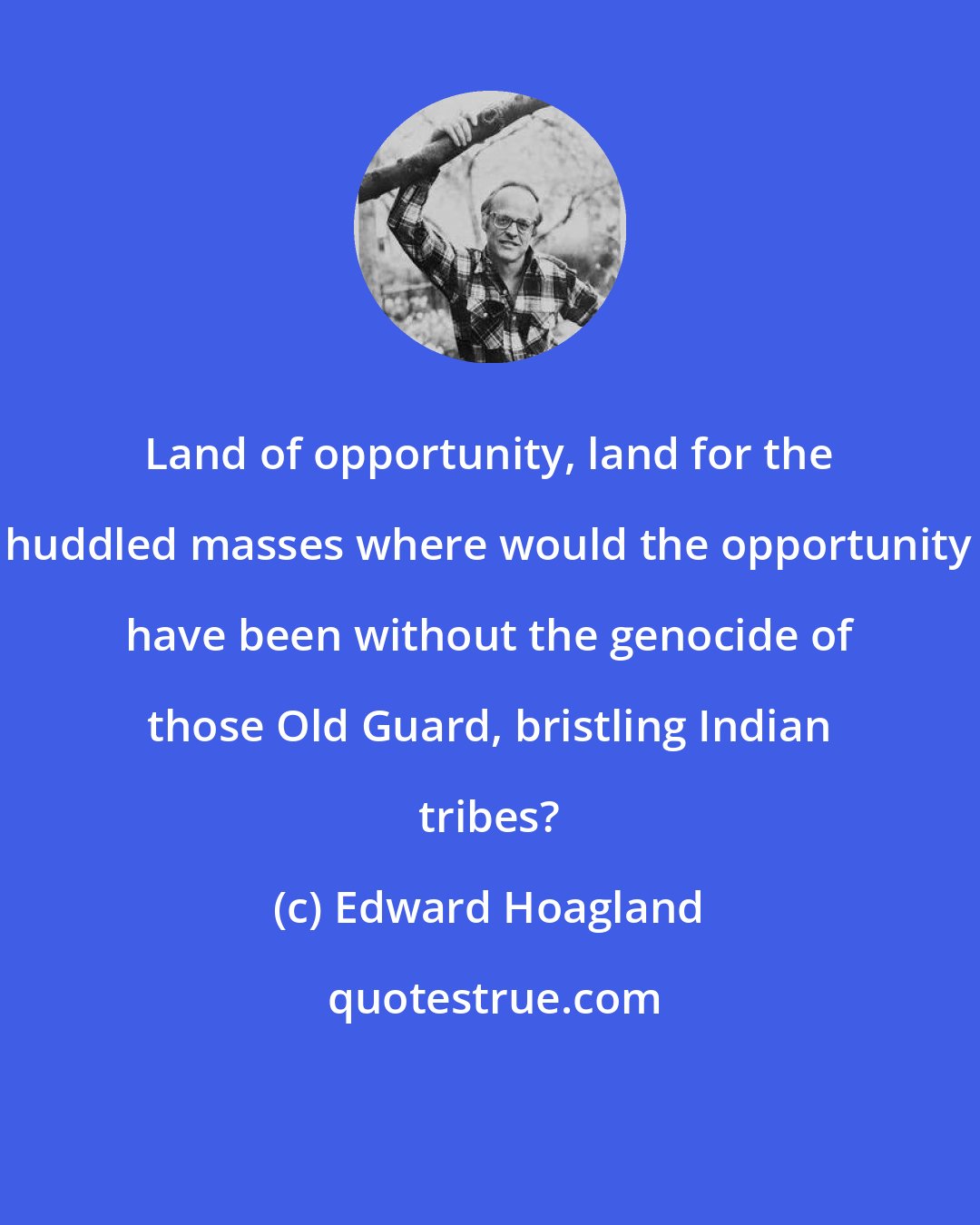 Edward Hoagland: Land of opportunity, land for the huddled masses where would the opportunity have been without the genocide of those Old Guard, bristling Indian tribes?