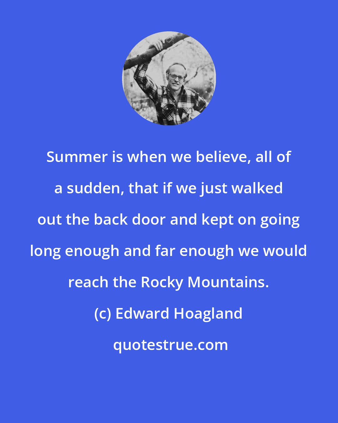 Edward Hoagland: Summer is when we believe, all of a sudden, that if we just walked out the back door and kept on going long enough and far enough we would reach the Rocky Mountains.